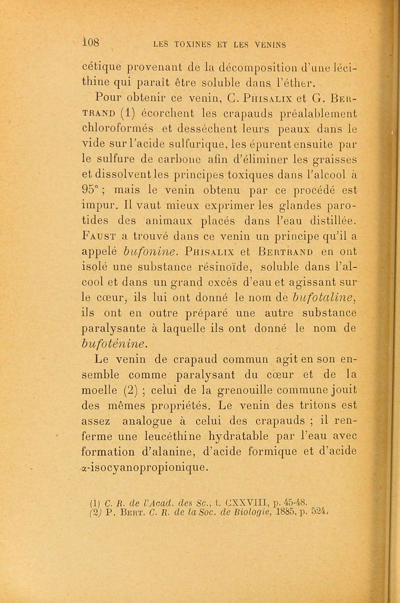 cétique provenant de la décomposition d’une léci- thine qui parait être soluble dans l’éther. Pour obtenir ce venin, G. Piiisxlix et G. Beu- TRA.ND (1) écorchent les crapauds préalablement chloroformés et desséchent leurs peaux dans le vide sur l’acide sulfurique, les épurent ensuite par le sulfure de carbone afin d’éliminer les graisses et dissolvent les principes toxiques dans l’alcool à 95° ; mais le venin obtenu par ce procédé est impur. 11 vaut mieux exprimer les glandes paro- tides des animaux placés dans l’eau distillée. Faust a trouvé dans ce venin un principe qu’il a appelé bufonine. Phisalix et Bertrand en ont isolé une substance résinoïde, soluble dans l’al- cool et dans un grand excès d’eau et agissant sur le cœur, ils lui ont donné le nom de bufotaline^ ils ont en outre préparé une autre substance paralysante à laquelle ils ont donné le nom de bufotènine. Le venin de crapaud commun agit en son en- semble comme paralysant du cœur et de la moelle (2) ; celui de la grenouille commune jouit des mêmes propriétés. Le venin des tritons est assez analogue à celui des crapauds ; il ren- ferme une leucéthine hydratable par l’eau avec formation d’alanine, d’acide formique et d’acide a-isocyanopropionique. (1) C. R- de VAcacl. des Sc., t. CXXVIII, p. 45-48. (2) P. Bert. C. R. de la Soc. de Riologie, 1885, p. 524.