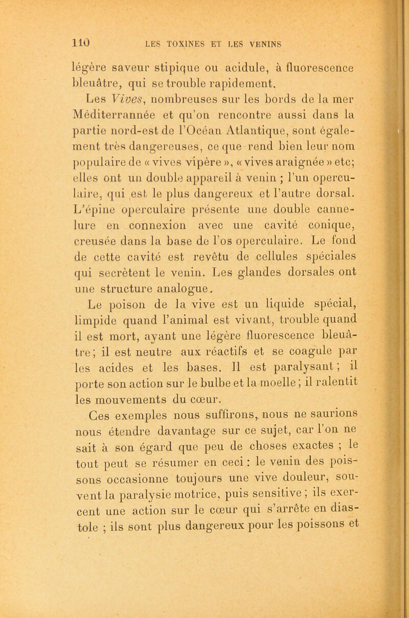 légère saveur stipique ou acidulé, à fluorescence bleuâtre, qui se trouble rapidement. Les Yives^ nombreuses sur les bords de la mer Méditerrannée et qu’on rencontre aussi dans la partie nord-est de l’Océan Atlantique, sont égale- ment très dangereuses, ce que rend bien leur nom po[)ulaire de « vives vipère », « vives araignée » etc; elles ont un double appareil à venin ; l’un opercu- laire, qui est le plus dangereux et l’autre dorsal. L’épine operculaire présente une double canne- lure en connexion avec une cavité conique, creusée dans la base de l’os operculaire. Le fond de cette cavité est revêtu de cellules spéciales qui secrétent le venin. Les glandes dorsales ont une structure analogue. Le poison de la vive est un liquide spécial, limpide quand l’animal est vivant, trouble quand il est mort, ayant une légère fluorescence bleuâ- tre ; il est neutre aux réactifs et se coagule par les acides et les bases, 11 est paralysant ; il porte son action sur le bulbe et la moelle ; il ralentit les mouvements du cœur. Ces exemples nous suffirons,, nous ne saurions nous étendre davantage sur ce sujet, car 1 on ne sait à son égard que peu de choses exactes ; le tout peut se résumer en ceci : le venin des pois- sons occasionne toujours une vive douleur, sou- vent la paralysie motrice, puis sensitive ; ils exer- cent une action sur le cœur qui s’arrête en dias- tole ; ils sont plus dangereux pour les poissons et