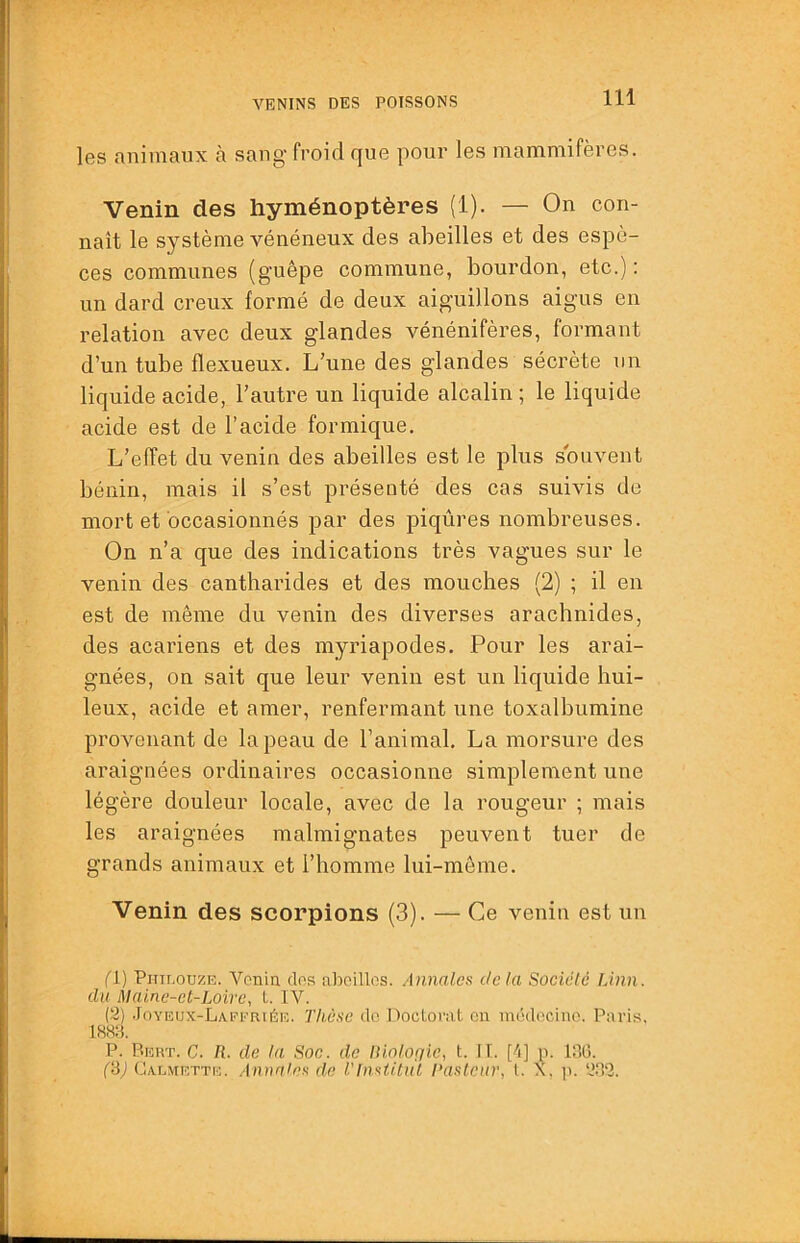 les nniniaux à sang' froid fjue pour les niamniifères. Venin des hyménoptères (1). — On con- naît le système vénéneux des abeilles et des espè- ces communes (guêpe commune, bourdon, etc.): un dard creux formé de deux aiguillons aigus en relation avec deux glandes vénénifères, formant d’un tube flexueux. L’une des glandes sécrète un liquide acide, l’autre un liquide alcalin ; le liquide acide est de l’acide formique. L’effet du venin des abeilles est le plus souvent bénin, mais il s’est présenté des cas suivis de mort et occasionnés par des piqûres nombreuses. On n’a que des indications très vagues sur le venin des cantharides et des mouches (2) ; il en est de même du venin des diverses arachnides, des acariens et des myriapodes. Pour les arai- gnées, on sait que leur venin est un liquide hui- leux, acide et amer, renfermant une toxalbumine provenant de la peau de l’animal, La morsure des araignées ordinaires occasionne simplement une légère douleur locale, avec de la rougeur ; mais les araignées malmignates peuvent tuer de grands animaux et l’homme lui-même. Venin des scorpions (3). — Ce venin est un fl) Piiir.oDZE. Voniû clos aboillos. Annales delà Société ÎÀnn. du Maine-et-Loire, 1. IV. (2) .Joyeux-Laefriée. Thèse do Doctoi’iit on médocino. Paris. 188:i P. Peut. C. 71. de la Soc. de lUotofjic, t. II. [4] p. 1110. (‘6) Gaemette. Annales de l'fnstitul Tastciir, l. X, jt. 2.82.