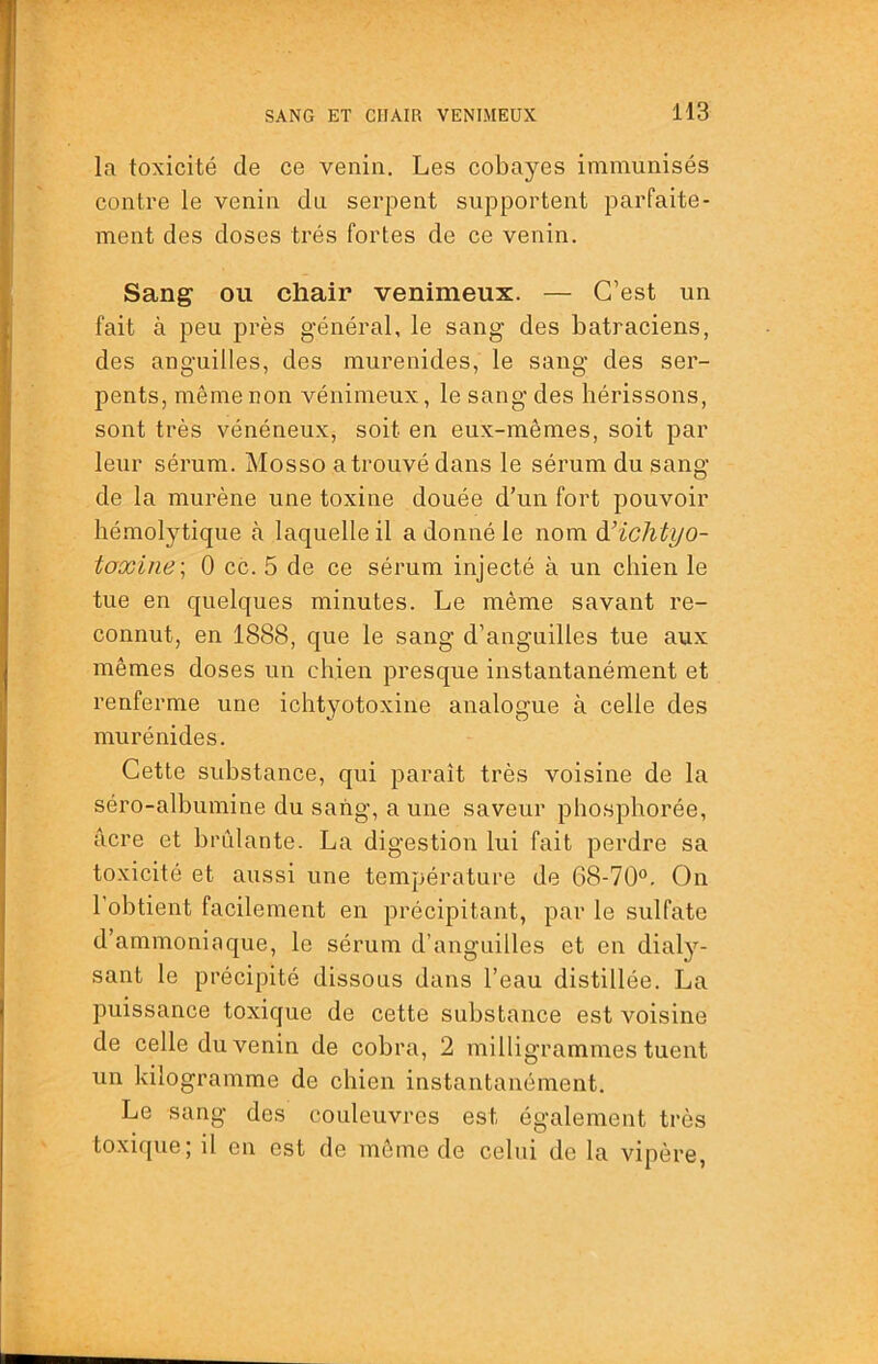 la toxicité de ce venin. Les cobayes immunisés contre le venin du serpent supportent parfaite- ment des doses très fortes de ce venin. Sang ou chair venimeux. — C’est un fait à peu près général, le sang des batraciens, des anguilles, des murenides, le sang des ser- pents, même non vénimeux, le sang des hérissons, sont très vénéneux, soit en eux-mêmes, soit par leur sérum. Mosso a trouvé dans le sérum du sang de la murène une toxine douée d’un fort pouvoir hémolytique à laquelle il a donné le nom àUchtyo- toxiiie\ 0 cc. 5 de ce sérum injecté à un chien le tue en quelques minutes. Le même savant re- connut, en 1888, que le sang d’anguilles tue aux mêmes doses un chien presque instantanément et renferme une ichtyotoxine analogue à celle des murénides. Cette substance, qui paraît très voisine de la séro-albumine du sang, a une saveur phosphorée, âcre et bridante. La digestion lui fait perdre sa toxicité et aussi une température de 68-70°. On l’obtient facilement en précipitant, par le sulfate d’ammoniaque, le sérum d’anguilles et en dialy- sant le précipité dissous dans l’eau distillée. La puissance toxique de cette substance est voisine de celle du venin de cobra, 2 milligrammes tuent un kilogramme de chien instantanément. Le sang des couleuvres est également très toxique; il en est de môme de celui do la vipère,