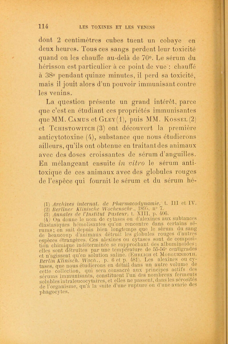 dont 2 centimètres cubes tuent un coliaye en deux heures. Tous ces sangs perdent leur toxicité quand on les chauffe au-delà de 70°. Le sérum du hérisson est particulier à ce point de vue : chauffé à 38° pendant quinze minutes, il perd sa toxicité, mais il jouit alors d’un pouvoir immunisant contre les venins. La question présente un grand intérêt, parce que c’est en étudiant ces propriétés immunisantes que MM. Camus et Gley(1), puis MM. Kossel(2) et Tciiistowitch (3) ont découvert la première anticytotoxine (4), substance que nous étudierons ailleurs, qu’ils ont obtenue en traitant des animaux avec des doses croissantes de sérum d’anguilles. En mélangeant ensuite m vitro le sérum anti- toxique de ces animaux avec des globules rouges de l’espèce qui fournit le sérum et du sérum hé- (1) Archives internat, de Pharmacodynamie, t. III et IV. (2) Berliner Klinischc Wochenschr., ISO'i, n“ 7. (3) Annales de Vlnstitul Pasteur, t. XIII, p. 406. {4j On donne le nom de cytases ou d’alexines aux sublances diastasiques hémolisanlos qu’on rencontre dans certains sé- rums ; on sait depuis bien longtemps que le sérum du sang de beaucoup d'auimaux détruit les globules rouges d autres espèces étrangères. Ces alexines ou cytases sont de composi- tion chimique indéterminée se rapprochant des albuminoïdes ; elles sont détruites par une température de 55-56'' centigrades et n’agissent qu’en solution saline. (Ehrligh et Morguenkoiii. Berlin Klinisch. Woch., p. 6 et p. 481). Les alexines ou cv- tases, quo nous étudierons en détail dans un autre volume de cette collection, qui sera consacré aux principes actifs des sérums immunisants, constituent l’un des nombreux ferments solubles intraleucocytaires, et elles ne passent, dans les sérosités de l’organisme, qu’à la suite d’une rupture ou d’une avarie des phagocytes.