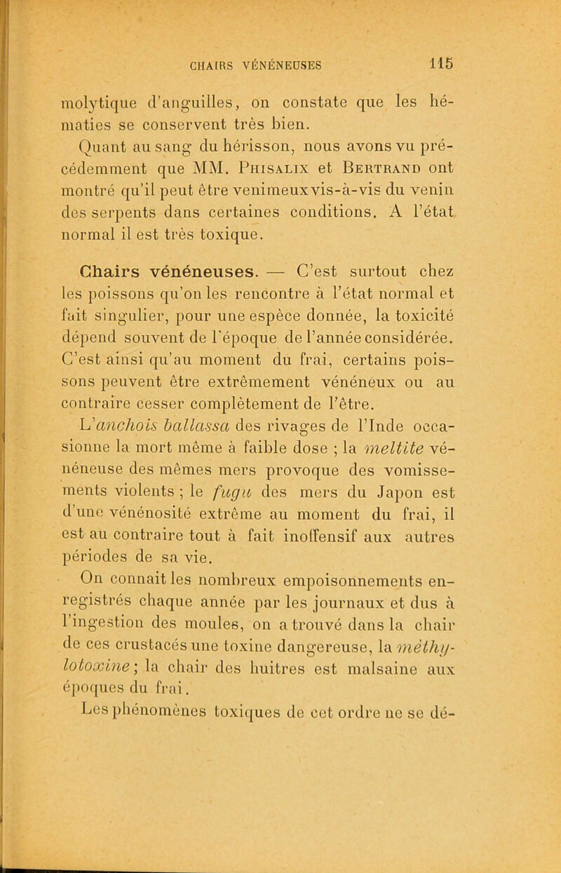 molytique d’anguilles, on constate que les hé- maties se conservent très bien. Quant au sang du hérisson, nous avons vu pré- cédemment que MM. Phisalix et Bertrand ont montré qu’il peut être venimeuxvis-à-vis du venin des serpents dans certaines conditions. A l’état, normal il est très toxique. Chairs vénéneuses. — C’est surtout chez les poissons qu’on les rencontre à l’état normal et fait singulier, pour une espèce donnée, la toxicité dépend souvent de l'époque de l’année considérée. C’est ainsi qu’au moment du frai, certains pois- sons peuvent être extrêmement vénéneux ou au contraire cesser complètement de l’être. h'anchois hallassa des rivages de l’Inde occa- sionne la mort même à faible dose ; la meltite vé- néneuse des mêmes mers provoque des vomisse- ments violents ; le fugu des mers du Japon est d’une vénénosité extrême au moment du frai, il est au contraire tout à fait inolfensif aux autres périodes de sa vie. On connait les nombreux empoisonnements en- registrés chaque année par les journaux et dus à 1 ingestion des moules, on a trouvé dans la chair de ces crustacés une toxine dangereuse, la mèthy- lotoxine; la chair des huitres est malsaine aux époques du frai. Les phénomènes toxiques de cet ordre ne se dé-