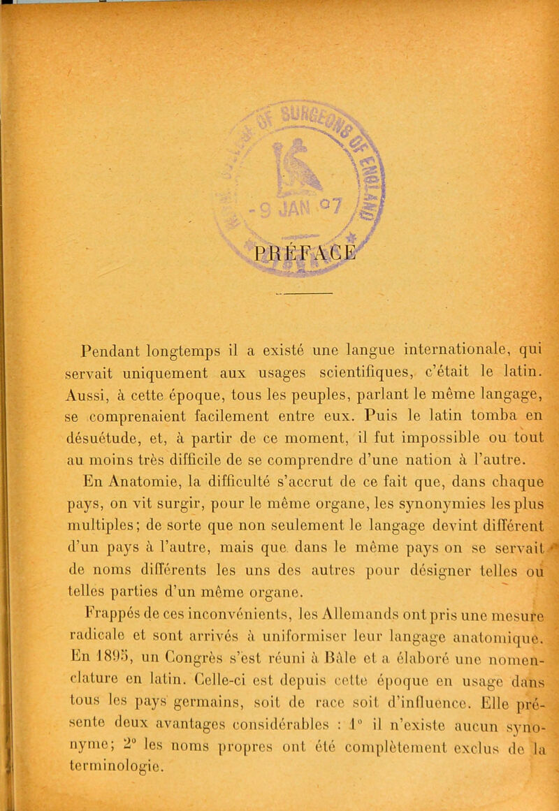 PRliFAGE'' Pendant longtemps il a existe une langue internationale, qui: servait uniquement aux usages scientifiques, c’etait le latin. Aussi, a cette epoque, tons les peuples, parlant le meme langage,, se comprenaient facilement entre eux. Puis le latin tomba en 'ii desuetude, et, a partir de ce moment, il fut impossible ou tout ^ au moins tres difficile de se comprendre d’une nation a fautre. En Anatomie, la difficulte s’accrut de ce fait que, dans cbaque pays, on vit surgir, pour le meme organe, les synonymies les plus multiples; de sorte que non seulement le langage devint different d’un pays ti fautre, mais que, dans le meme pays on se servait-^ de noms diderents les uns des autres pour designer telles oii telles parties d’un meme organe. Frappes de ces inconvenients, les Allemands out pris une mesure radicale et sont arrives a uniformiser leur langage anatomique. ; En 18!).'3, un Congres s’est reuni a J3dle et a elabore une nomen- clature en latin. Celle-ci est depuis cette epoque en usage dans tons les pays germains, soit de race soit d’inllucnce. Elle pre- sente deux avantages considerables : 1 il n’existe aucun syno- nyme; 2“ les noms propres out ete completement cxclus do la torniinologie.