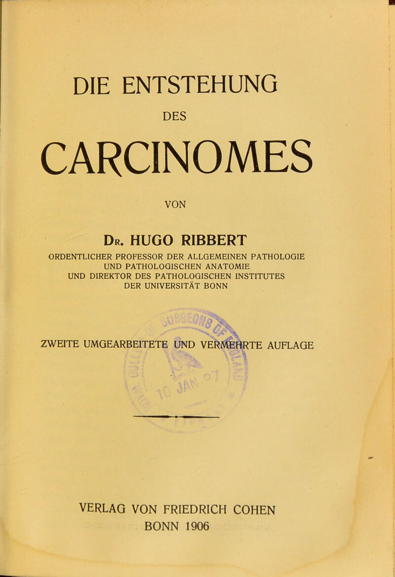 DIE ENTSTEHUNG DES CARCINOMES VON Dr. HUGO RIBBERT ORDENTLICHER PROFESSOR DER ALLGEMEINEN PATHOLOGIE UND PATHOLOGISCHEN ANATOMIE UND DIREKTOR DES PATHOLOGISCHEN INSTITUTES DER UNIVERSITÄT BONN ZWEITE UMGEARBEITETE UND VERMEHRTE AUFLAGE VERLAG VON FRIEDRICH COHEN BONN 1906
