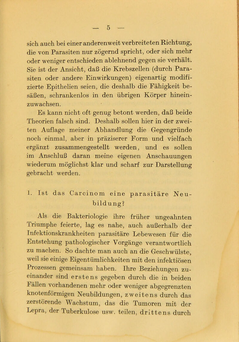 sich auch bei einer anderenweit verbreiteten Richtung, die von Parasiten nur zögernd spricht, oder sich mehr oder weniger entschieden ablehnend gegen sie verhält. Sie ist der Ansicht, daß die Krebszellen (durch Para- siten oder andere Einwirkungen) eigenartig modifi- zierte Epithehen seien, die deshalb die Fähigkeit be- säßen, schrankenlos in den übrigen Körper hinein- zuwachsen. Es kann nicht oft genug betont werden, daß beide Theorien falsch sind. Deshalb sollen hier in der zwei- ten Auflage meiner Abhandlung die Gegengründe noch einmal, aber in präziserer Form und vielfach ergänzt zusammengesteUt werden, und es sollen im Anschluß daran meine eigenen Anschauungen wiederum möghchst klar und scharf zur Darstellung gebracht werden. 1. Ist das Carcinom eine parasitäre Neu- bildung? Als die Bakteriologie ihre früher ungeahnten Triumphe feierte, lag es nahe, auch außerhalb der Infektionskrankheiten parasitäre Lebewesen für die Entstehung pathologischer Vorgänge verantwortlich zu machen. So dachte man auch an die Geschwülste, weil sie einige Eigentümhchkeiten mit den infektiösen Prozessen gemeinsam haben. Ihre Beziehungen zu- einander sind erstens gegeben durch die in beiden Fällen vorhandenen mehr oder weniger abgegrenzten knotenförmigen Neubildungen, zweitens durch das zerstörende Wachstum, das die Tumoren mit der Lepra, der Tuberkulose usw. teilen, drittens durch