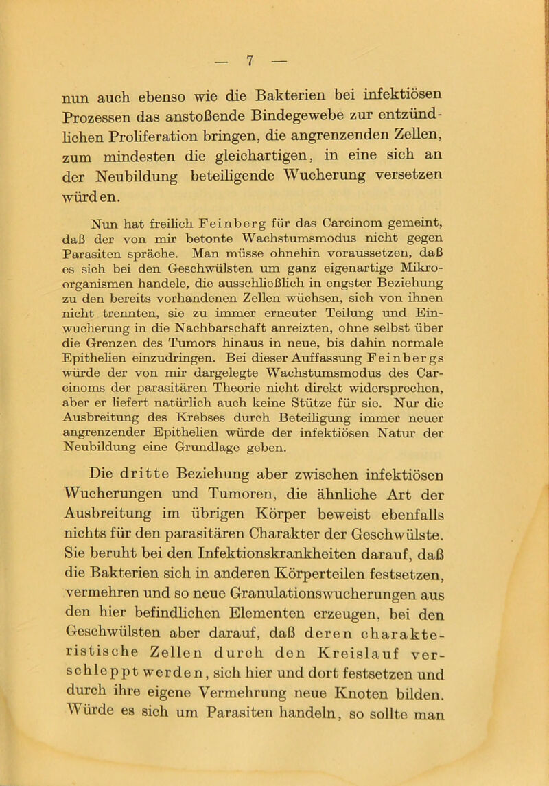 nun auch ebenso wie die Bakterien bei infektiösen Prozessen das anstoßende Bindegewebe zur entzünd- lichen Prohferation bringen, die angrenzenden Zellen, zum mindesten die gleichartigen, in eine sich an der Neubildung beteihgende Wucherung versetzen würd en. Nvin hat freilich Feinberg für das Carcinom gemeint, daß der von mir betonte Wachstumsmodus nicht gegen Parasiten spräche. Man müsse ohnehin voraussetzen, daß es sich bei den Geschwülsten mn ganz eigenartige Mikro- organismen handele, die ausschließlich in engster Beziehung zu den bereits vorhandenen Zellen wüchsen, sich von ihnen nicht trennten, sie zu immer erneuter Teilung rmd Ein- wuchenmg in die Nachbarschaft anreizten, ohne selbst über die Grenzen des Trunors hinaus in neue, bis dahin normale Epithehen einzudringen. Bei dieser Auffassung Feinbergs würde der von mir dargelegte Wachstumsmodus des Car- cinoms der parasitären Theorie nicht direkt widersprechen, aber er hefert natürhch auch keine Stütze für sie. Nur die Ausbreitung des Krebses durch Beteihgung immer neuer angrenzender Epithelien würde der infektiösen Natur der Neubildung eine Grimdlage geben. Die dritte Beziehung aber zwischen infektiösen Wucherungen und Tumoren, die ähnhche Art der Ausbreitung im übrigen Körper beweist ebenfalls nichts für den parasitären Charakter der Geschwülste. Sie beruht bei den Infektionskrankheiten darauf, daß die Bakterien sieh in anderen Körperteilen festsetzen, vermehren und so neue Granulationswueherungen aus den hier befindlichen Elementen erzeugen, bei den Geschwülsten aber darauf, daß deren charakte- ristische Zellen durch den Kreislauf ver- schleppt werden, sich hier und dort festsetzen und durch ihre eigene Vermehrung neue Knoten bilden. Würde es sich um Parasiten handeln, so sollte man