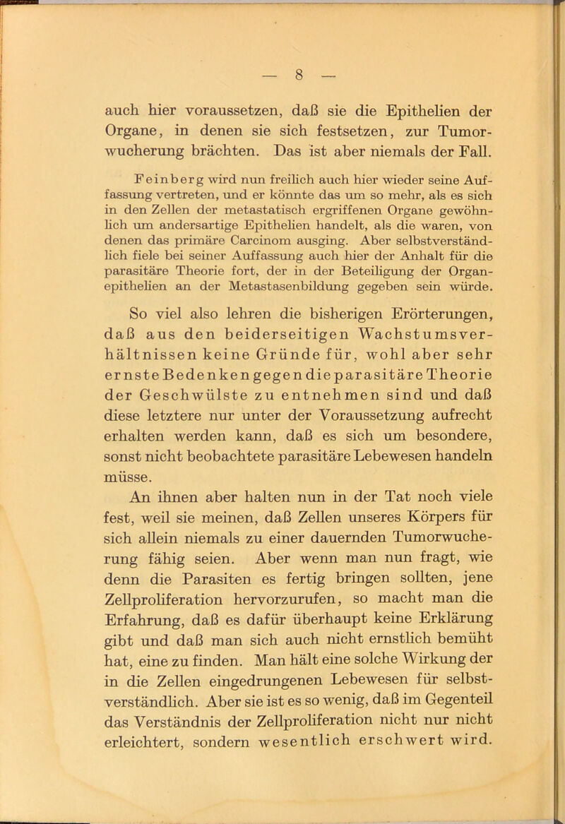 auch hier voraussetzen, daß sie die Epithelien der Organe, in denen sie sich festsetzen, zur Tumor- wucherung brächten. Das ist aber niemals der Fall. Feinberg wird nun freilich auch hier wieder seine Auf- fassung vertreten, ruid er könnte das um so mein’, als es sich in den Zellen der metastatisch ergriffenen Organe gewöhn- hch um andersartige Epithehen handelt, als die waren, von denen das primäre Carcinom ausging. Aber selbstverständ- lich fiele bei seiner Auffassung auch hier der Anhalt für die parasitäre Theorie fort, der in der Beteihgimg der Organ- epithelien an der Metastasenbildimg gegeben sein würde. So viel also lehren die bisherigen Erörterungen, daß aus den beiderseitigen Wachstumsver- hältnissen keine Gründe für, wohl aber sehr ernste Bedenkengegen die parasitäre Theorie der Geschwülste zu entnehmen sind und daß diese letztere nur unter der Voraussetzung aufrecht erhalten werden kann, daß es sich um besondere, sonst nicht beobachtete parasitäre Lebewesen handeln müsse. An ihnen aber halten nun in der Tat noch viele fest, weil sie meinen, daß Zellen unseres Körpers für sich allein niemals zu einer dauernden Tumorwuche- rung fähig seien. Aber wenn man nun fragt, wie denn die Parasiten es fertig bringen sollten, jene ZeUprohferation hervorzurufen, so macht man die Erfahrung, daß es dafür überhaupt keine Erklärung gibt und daß man sich auch nicht ernsthch bemüht hat, eine zu finden. Man hält eine solche Wirkung der in die Zellen eingedrungenen Lebewesen für selbst- verständhch. Aber sie ist es so wenig, daß im Gegenteil das Verständnis der ZeUprohferation nicht nur nicht erleichtert, sondern wesentlich erschwert wird.