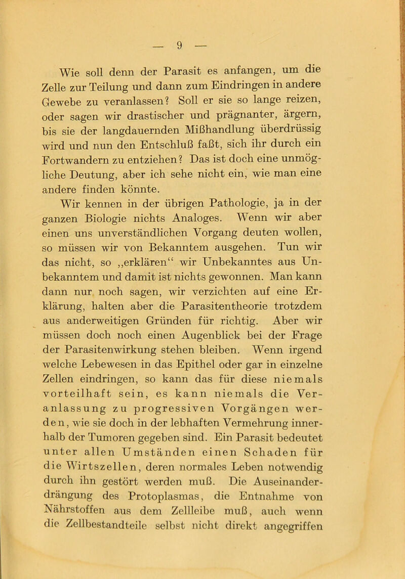 Wie soll denn der Parasit es anfangen, um die Zelle zur Teilung und dann zum Eindringen in andere Gewebe zu veranlassen? Soll er sie so lange reizen, oder sagen wir drastischer und prägnanter, ärgern, bis sie der langdauernden Mißhandlung überdrüssig wird und nun den Entschluß faßt, sich ihr durch ein Fortwandern zu entziehen? Das ist doch eine unmög- liche Deutung, aber ich sehe nicht ein, wie man eine andere finden könnte. Wir kennen in der übrigen Pathologie, ja in der ganzen Biologie nichts Analoges. Wenn wir aber einen uns unverständhchen Vorgang deuten wollen, so müssen wir von Bekanntem ausgehen. Tun wir das nicht, so ,,erklären“ wir Unbekanntes aus Un- bekanntem und damit ist nichts gewonnen. Man kann dann nur noch sagen, wir verzichten auf eine Er- klärung, halten aber die Parasitentheorie trotzdem aus anderweitigen Gründen für richtig. Aber wir müssen doch noch einen Augenblick bei der Frage der Parasitenwirkung stehen bleiben. Weim irgend welche Lebewesen in das Epithel oder gar in einzelne Zellen eindringen, so kann das für diese niemals vorteilhaft sein, es kann niemals die Ver- anlassung zu progressiven Vorgängen wer- den, wie sie doch in der lebhaften Vermehrung inner- halb der Tumoren gegeben sind. Ein Parasit bedeutet unter allen Umständen einen Schaden für die Wirtszellen, deren normales Leben notwendig durch ihn gestört werden muß. Die Auseinander- drängung des Protoplasmas, die Entnahme von Nährstoffen aus dem Zellleibe muß, auch wenn die Zellbestandteile selbst nicht direkt angegriffen