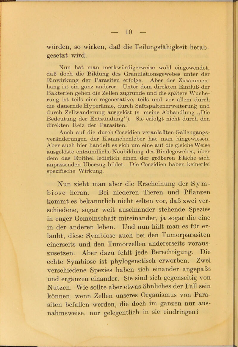 würden, so wirken, daß die Teilungsfähigkeit herab- gesetzt wird. Nun hat man merkwürdigerweise wohl eingewendet, daß doch die Bildimg des Granulationsgewebes imter der Einwirkung der Parasiten erfolge. Aber der Zusammen- hang ist ein ganz anderer. Unter dem direkten Einfluß der Bakterien gehen die Zellen zugnmde imd die spätere Wuche- rimg ist teils eine regenerative, teils und vor allem durch die dauernde Hyperämie, durch Saftspaltenerweitenmg imd dmch Zellwanderung ausgelöst (s. meine Abhandlimg ,,Die Bedeutung der Entzündimg“). Sie erfolgt nicht durch den direkten Reiz der Parasiten. Auch auf die durch Coccidien veranlaßten Gallengangs- veränderungen der Kaninchenleber hat man hingewiesen. Aber auch hier handelt es sich mn eine auf die gleiche Weise ausgelöste entzündliche Neubildung des Bindegewebes, über dem das Epithel ledighch einen der größeren Fläche sich anpassenden Überzug bildet. Die Coccidien haben keinerlei spezifische Wirkung. Nun zieht man aber die Erscheinung der Sym- biose heran. Bei niederen Tieren und Pflanzen kommt es bekanntlich nicht selten vor, daß zwei ver- schiedene, sogar weit auseinander stehende Spezies in enger Gemeinschaft miteinander, ja sogar die eine in der anderen leben. Und nun hält man es für er- laubt, diese Symbiose auch bei den Tumorparasiten einerseits und den Tumorzellen andererseits voraus- zusetzen. Aber dazu fehlt jede Berechtigung. Die echte Symbiose ist phylogenetisch erworben. Zwei verschiedene Spezies haben sich einander angepaßt und ergänzen einander. Sie sind sich gegenseitig von Nutzen. Wie sollte aber etwas ähnhches der Fall sein können, wenn Zellen unseres Organismus von Para- siten befallen werden, die doch im ganzen nur aus- nahmsweise, nur gelegentlich in sie eindringen?