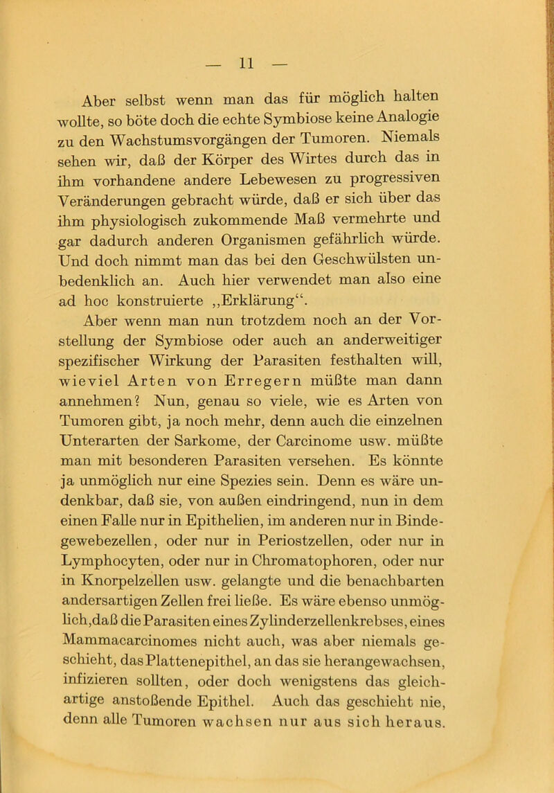 Aber selbst wenn man das für möglich halten wollte, so böte doch die echte Symbiose keine Analogie zu den Wachstums Vorgängen der Tumoren. Niemals sehen wir, daß der Körper des Wirtes durch das in ihm vorhandene andere Lebewesen zu progressiven Veränderungen gebracht würde, daß er sich über das ihm physiologisch zukommende Maß vermehrte und gar dadurch anderen Organismen gefährhch würde. Und doch nimmt man das bei den Geschwülsten un- bedenkhch an. Auch hier verwendet man also eine ad hoc konstruierte ,,Erklärung“. Aber wenn man nun trotzdem noch an der Vor- stellung der Symbiose oder auch an anderweitiger spezifischer Wirkung der Parasiten festhalten wiU, wieviel Arten von Erregern müßte man dann annehmen? Nun, genau so viele, wie es Arten von Tumoren gibt, ja noch mehr, denn auch die einzelnen Unterarten der Sarkome, der Carcinome usw. müßte man mit besonderen Parasiten versehen. Es könnte ja unmöglich nur eine Spezies sein. Denn es wäre un- denkbar, daß sie, von außen eindringend, nun in dem einen FaUe nur in Epithehen, im anderen nur in Binde- gewebezehen, oder nur in Periostzellen, oder nur in Lymphocyten, oder nur in Chromatophoren, oder nur in Knorpelzellen usw. gelangte und die benachbarten andersartigen Zellen frei ließe. Es wäre ebenso unmög- hch,daß die Parasiten eines Zylinderzellenkrebses, eines Mammacarcinomes nicht auch, was aber niemals ge- schieht, das Plattenepithel, an das sie herangewachsen, infizieren sollten, oder doch wenigstens das gleich- artige anstoßende Epithel. Auch das geschieht nie, denn alle Tumoren wachsen nur aus sich heraus.