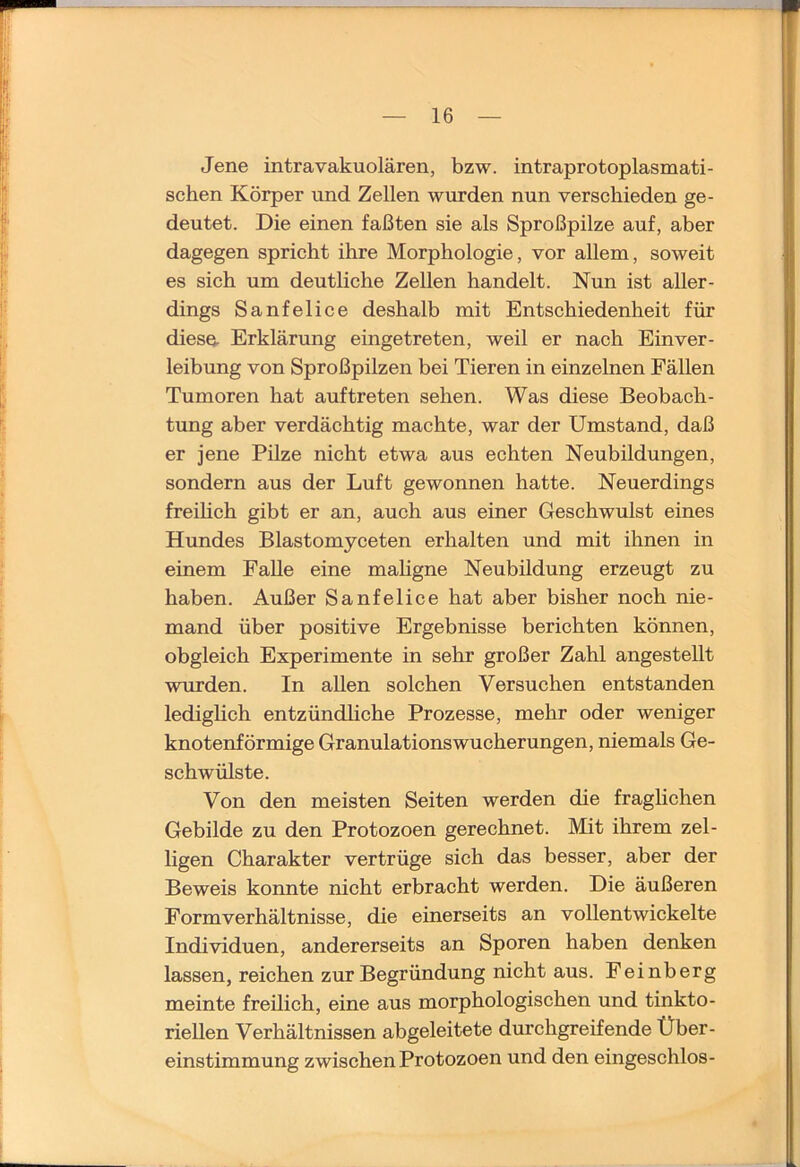 Jene intravakuolären, bzw. intraprotoplasmati- schen Körper und Zellen wurden nun verschieden ge- deutet. Die einen faßten sie als Sproßpilze auf, aber dagegen spricht ihre Morphologie, vor allem, soweit es sich um deutliche Zellen handelt. Nun ist aller- dings Sanfelice deshalb mit Entschiedenheit für diese- Erklärung eingetreten, weil er nach Einver- leibung von Sproßpilzen bei Tieren in einzelnen Fällen Tumoren hat auftreten sehen. Was diese Beobach- tung aber verdächtig machte, war der Umstand, daß er jene Pilze nicht etwa aus echten Neubildungen, sondern aus der Luft gewonnen hatte. Neuerdings freihch gibt er an, auch aus einer Geschwulst eines Hundes Blastomyceten erhalten und mit ihnen in einem Falle eine mahgne Neubildung erzeugt zu haben. Außer Sanfelice hat aber bisher noch nie- mand über positive Ergebnisse berichten können, obgleich Experimente in sehr großer Zahl angestellt wurden. In allen solchen Versuchen entstanden lediglich entzündliche Prozesse, mehr oder weniger knotenförmige Granulations Wucherungen, niemals Ge- schwülste. Von den meisten Seiten werden die fraglichen Gebilde zu den Protozoen gerechnet. Mit ihrem zel- ligen Charakter vertrüge sich das besser, aber der Beweis konnte nicht erbracht werden. Die äußeren Form Verhältnisse, die einerseits an vollentwickelte Individuen, andererseits an Sporen haben denken lassen, reichen zur Begründung nicht aus. Feinberg meinte freilich, eine aus morphologischen und tinkto- riellen Verhältnissen abgeleitete durchgreifende Über- einstimmung zwischen Protozoen und den eingeschlos-