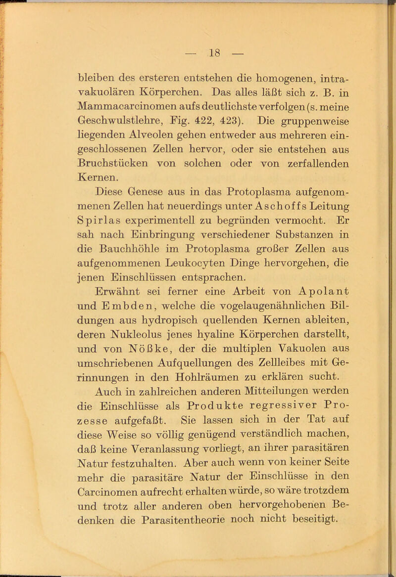 bleiben des ersteren entstehen die homogenen, intra- vakuolären Körperchen. Das alles läßt sich z. B. in Mammacarcinomen aufs deutlichste verfolgen (s. meine Geschwulstlehre, Fig. 422, 423). Die gruppenweise liegenden Alveolen gehen entweder aus mehreren ein- geschlossenen Zellen hervor, oder sie entstehen aus Bruchstücken von solchen oder von zerfallenden Kernen. Diese Genese aus in das Protoplasma aufgenom- menen Zellen hat neuerdings unter Asch off s Leitung Spirlas experimentell zu begründen vermocht. Er sah nach Einbringung verschiedener Substanzen in die Bauchhöhle im Protoplasma großer Zellen aus aufgenommenen Leukocyten Dinge hervorgehen, die jenen Einschlüssen entsprachen. Erwähnt sei ferner eine Arbeit von Apolant und E mb den, welche die vogelaugenähnhchen Bil- dungen aus hydropisch quellenden Kernen ableiten, deren Nukleolus jenes hyaline Körperchen darstellt, und von Nößke, der die multiplen Vakuolen aus umschriebenen Aufquellungen des Zellleibes mit Ge- rinnungen in den Hohlräumen zu erklären sucht. Auch in zahlreichen anderen Mitteilungen werden die Einschlüsse als Produkte regressiver Pro- zesse aufgefaßt. Sie lassen sich in der Tat auf diese Weise so völhg genügend verständhch machen, daß keine Veranlassung vorliegt, an ihrer parasitären Natur festzuhalten. Aber auch wenn von keiner Seite mehr die parasitäre Natur der Einschlüsse in den Carcinomen aufrecht erhalten würde, so wäre trotzdem und trotz aller anderen oben hervorgehobenen Be- denken die Parasitentheorie noch nicht beseitigt.