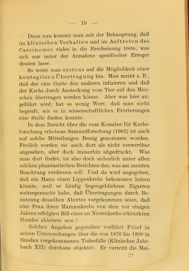 Denn nun kommt man mit der Behauptung, daß im klinischen Verhalten und im Auftreten des Carcinomes vieles in die Erscheinung trete, was sich nur unter der Annahme spezifischer Erreger deuten lasse. So weist man erstens auf die Möglichkeit einer kontagiösenÜbertragung hin. Man meint z. B., daß der eine Gatte den anderen infizieren und daß der Krebs durch Ansteckung vom Tier auf den Men- schen übertragen werden könne. Aber was hier an- geführt wird, hat so wenig Wert, daß man nicht begreift, wie es in wissenschaftlichen Erörterungen eine Stelle finden konnte. In dem Bericht über die vom Komitee für Krebs- forschung erhobene Sammelforschung (1902) ist auch auf solche Mitteilungen Bezug genommen worden. Freilich werden sie auch dort als nicht verwertbar angesehen, aber doch immerhin abgedruckt. Was man dort findet, ist also doch sicherhch unter allen solchen phantastischen Berichten das, was am meisten Beachtung verdienen soll. Und da wird angegeben, daß ein Mann einen Lippenkrebs bekommen haben könnte, weil er häufig liegengebliebene Zigarren weitergeraucht habe, daß Übertragungen durch Be- nutzung desselben Abortes vorgekommen seien, daß eine Frau ihren Mammakrebs von dem vor einigen Jahren erfolgten Biß eines an Nierenkrebs erkrankten Hundes ab leitete usw.! Solchen Angaben gegenüber verfährt Frief in seinen Untersuchungen über die von 1876 bis 1900 in Breslau vorgekommenen Todesfälle (Klinisches Jahr- buch XII) durchaus objektiv. Er vertritt die Mei- O*