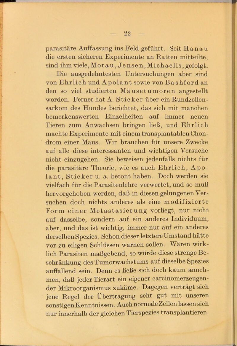 parasitäre Auffassung ins Feld geführt. Seit Hanau die ersten sicheren Experimente an Ratten mit teilte, sind ihm viele, Morau, Jensen, Michaelis, gefolgt. Die ausgedehntesten Untersuchungen aber sind von Ehrlich rmd Apolant sowie von Bashford an den so viel studierten Mäusetumoren angestellt worden. Ferner hat A. Sticker über ein Rundzellen- Sarkom des Hundes berichtet, das sich mit manchen bemerkenswerten Einzelheiten auf immer neuen Tieren zum Anwachsen bringen heß, und Ehrlich machte Experimente mit einem transplantablen Chon- drom einer Maus. Wir brauchen für unsere Zwecke auf aUe diese interessanten und wichtigen Versuche nicht einzugehen. Sie beweisen jedenfalls nichts für die parasitäre Theorie, wie es auch Ehrlich, Apo- lant, Sticker u. a. betont haben. Doch werden sie vielfach für die Parasitenlehre verwertet, und so muß hervorgehoben werden, daß in diesen gelungenen Ver- suchen doch nichts anderes als eine modifizierte Form einer Metastasierung vorhegt, nm: nicht auf dasselbe, sondern auf ein anderes Individuum, aber, und das ist wichtig, immer nur auf ein anderes derselben Spezies. Schon dieser letztere Umstand hätte vor zu eihgen Schlüssen warnen soUen. Wären wirk- lich Parasiten maßgebend, so würde diese strenge Be- schränkung des Tumorwachstums auf dieselbe Spezies auffallend sein. Denn es heße sich doch kaum anneh- men, daß jeder Tierart ein eigener carcinomerzeugen- der Mikroorganismus zukäme. Dagegen verträgt sich jene Regel der Übertragung sehr gut mit unseren sonstigen Kenntnissen. Auch normale Zellen lassen sich nur innerhalb der gleichen Tierspezies transplantieren.