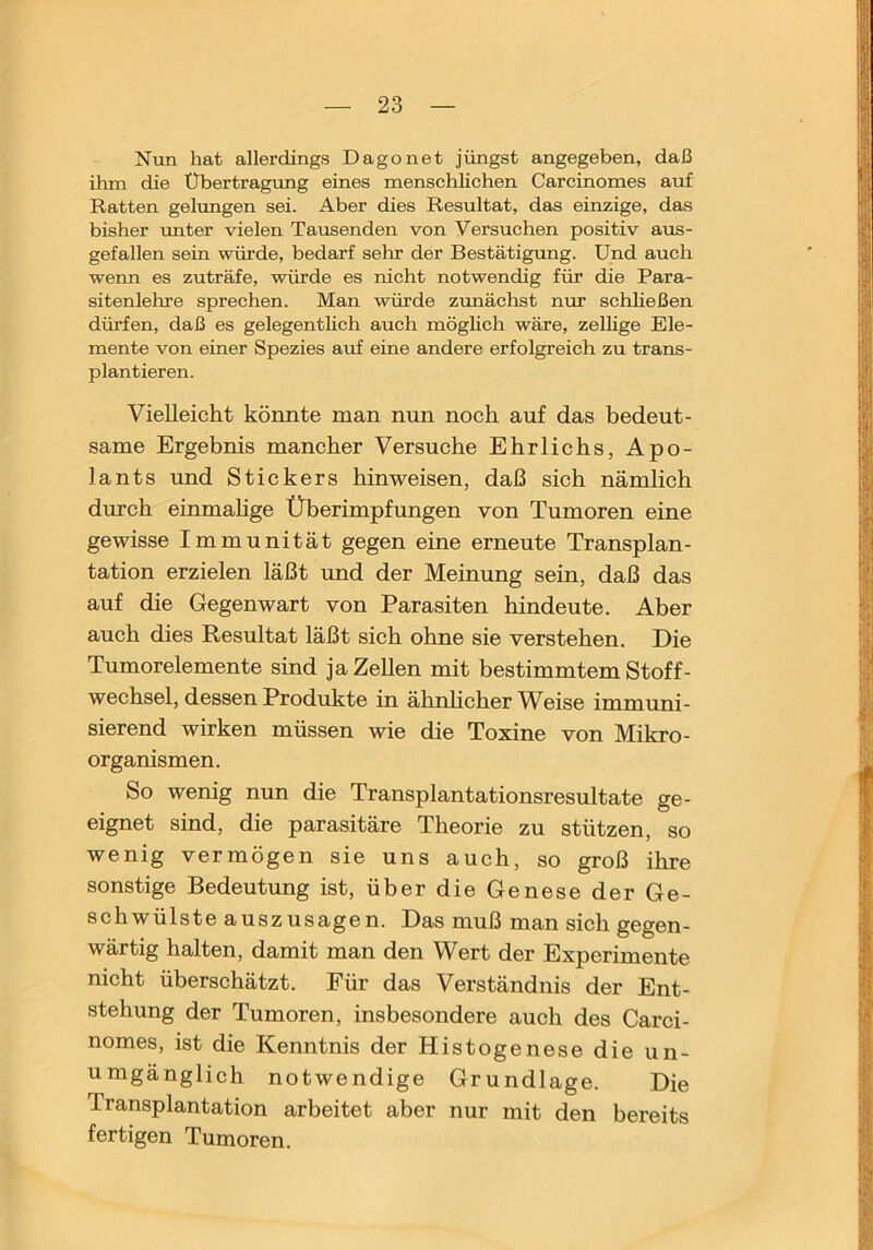 Nun hat allerdings Dago net jüngst angegeben, daß ihm die Übertragung eines menschhchen Carcinomes auf Ratten gelungen sei. Aber dies Resultat, das einzige, das bisher miter vielen Tausenden von Versuchen positiv aus- gefallen sein würde, bedarf sehr der Bestätigung. Und auch wenn es zuträfe, würde es nicht notwendig für die Para- sitenlehre sprechen. Man würde zunächst nur schheßen dürfen, daß es gelegenthch auch möglich wäre, zelhge Ele- mente von einer Spezies auf eine andere erfolgreich zu trans- plantieren. Vielleicht könnte man nun noch auf das bedeut- same Ergebnis mancher Versuche Ehrlichs, Apo- lants und Stickers hin weisen, daß sich nämlich durch einmahge Überimpfungen von Tumoren eine gewisse Immunität gegen eine erneute Transplan- tation erzielen läßt und der Meinung sein, daß das auf die Gegenwart von Parasiten hindeute. Aber auch dies Resultat läßt sich ohne sie verstehen. Die Tumorelemente sind ja Zellen mit bestimmtem Stoff- wechsel, dessen Produkte in ähnhcher Weise immuni- sierend wirken müssen wie die Toxine von Mikro- organismen. So wenig nun die Transplantationsresultate ge- eignet sind, die parasitäre Theorie zu stützen, so wenig vermögen sie uns auch, so groß ihre sonstige Bedeutung ist, über die Genese der Ge- schwülste auszusagen. Das muß man sich gegen- wärtig halten, damit man den Wert der Experimente nicht überschätzt. Für das Verständnis der Ent- stehung der Tumoren, insbesondere auch des Carci- nomes, ist die Kenntnis der Histogenese die un- umgänglich notwendige Grundlage. Die Transplantation arbeitet aber nur mit den bereits fertigen Tumoren.