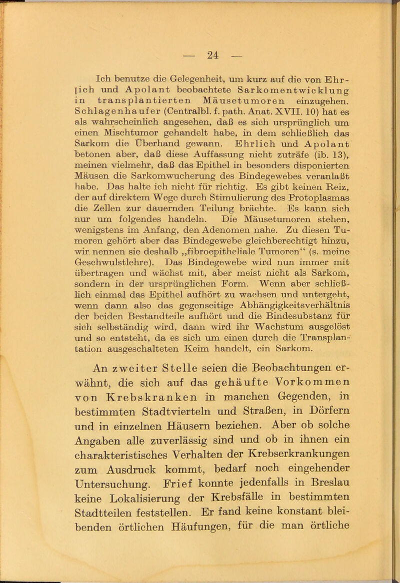 Ich benutze die Gelegenheit, Tim kurz auf die von Ehr- lich und Apolant beobachtete Sarkomentwicklung in transplantierten Mäusetumoren einzugehen. Schlagenhaufer (Centralbl. f. path. Anat. XVII. 10) hat es als wahrscheinlich angesehen, daß es sich ursprünglich um einen Mischtumor gehandelt habe, in dem schließlich das Sarkom die Überhand gewann. Ehrlich rmd Apolant betonen aber, daß diese Auffassung nicht zuträfe (ib. 13), meinen vielmehr, daß das Epithel in besonders disponierten Mäusen die Sarkomwuchenmg des Bindegewebes veranlaßt habe. Das halte ich nicht für richtig. Es gibt keinen Reiz, der auf direktem Wege durch Stimulierung des Protoplasmas die Zellen zur dauernden Teilrmg brächte. Es kann sich nur um folgendes handeln. Die Mäusetumoren stehen, wenigstens im Anfang, den Adenomen nahe. Zu diesen Tu- moren gehört aber das Bindegewebe gleichberechtigt hinzu, wir nennen sie deshalb „fibroepitheliale Tumoren“ (s. meine Geschwulstlehre). Das Bindegewebe wird nun immer mit übertragen imd wächst mit, aber meist nicht als Sarkom, sondern in der iirsprünglichen Form. Wenn aber schließ- hch einmal das Epithel aufhört zu wachsen und untergeht, wenn dann also das gegenseitige Abhängigkeitsverhältnis der beiden Bestandteile aufhört und die Bindesubstanz für sich selbständig wird, dann wird ihr Wachstum ausgelöst und so entsteht, da es sich um einen durch die Transplan- tation ausgeschalteten Keim handelt, ein Sarkom. An zweiter Stelle seien die Beobachtungen er- wähnt, die sich auf das gehäufte Vorkommen von Krebskranken in manchen Gegenden, in bestimmten Stadtvierteln und Straßen, in Dörfern und in einzelnen Häusern beziehen. Aber ob solche Angaben alle zuverlässig sind und ob in ihnen ein charakteristisches Verhalten der Krebserkrankungen zum Ausdruck kommt, bedarf noch eingehender Untersuchung. Frief konnte jedenfalls in Breslau keine Lokalisierung der Krebsfälle in bestimmten Stadtteilen feststellen. Er fand keine konstant blei- benden örtlichen Häufungen, für die man örthche