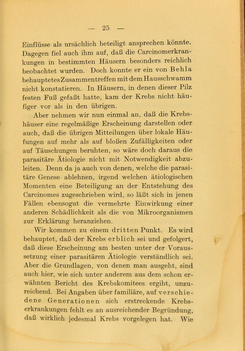 Einflüsse als ursächlich beteihgt ansprechen könnte. Dagegen fiel auch ihm auf, daß die Carcinomerkran- kungen in bestimmten Häusern besonders reichhch beobachtet wurden. Doch konnte er ein von Behla behauptetes Zusammentreffen mit dem Hausschwamm nicht konstatieren. In Häusern, in denen dieser Pilz festen Fuß gefaßt hatte, kam der Krebs nicht häu- figer vor als in den übrigen. Aber nehmen wir nun einmal an, daß die Krebs- häuser eine regelmäßige Erscheinung darstellen oder auch, daß die übrigen Mitteilungen über lokale Häu- fungen auf mehr als auf bloßen Zufälhgkeiten oder auf Täuschungen beruhten, so wäre doch daraus die parasitäre Ätiologie nicht mit Notwendigkeit abzu- leiten. Denn da ja auch von denen, welche die parasi- täre Genese ablehnen, irgend welchen ätiologischen Momenten eine Beteihgung an der Entstehung des Carcinomes zugeschrieben wird, so läßt sich in jenen Fällen ebensogut die vermehrte Einwirkung einer anderen Schädlichkeit als die von Mikroorganismen zur Erklärung heranziehen. Wir kommen zu einem dritten Punkt. Es wird behauptet, daß der Krebs erblich sei und gefolgert, daß diese Erscheinung am besten unter der Voraus- setzung einer parasitären Ätiologie verständlich sei. Aber die Grundlagen, von denen man ausgeht, sind auch hier, wie sich unter anderem aus dem schon er- wähnten Bericht des Krebskomitees ergibt, unzu- reichend. Bei Angaben über familiäre, auf verschie- dene Generationen sich erstreckende Krebs- erkrankungen fehlt es an ausreichender Begründung, daß wirklich jedesmal Krebs Vorgelegen hat. Wie