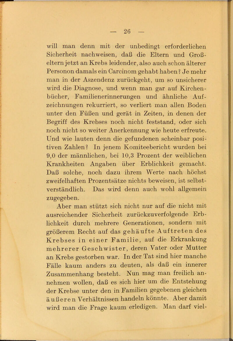 will man denn mit der unbedingt erforderlichen Sicherheit nach weisen, daß die Eltern und Groß- eltern jetzt an Krebs leidender, also auch schon älterer Personen damals ein Carcinom gehabt haben? Je mehr man in der Aszendenz zurückgeht, um so unsicherer wird die Diagnose, und wenn man gar auf Kirchen- bücher, Pamilienerinnerimgen und ähnhche Auf- zeichnungen rekurriert, so verhert man allen Boden unter den Füßen und gerät in Zeiten, in denen der Begriff des Krebses noch nicht feststand, oder sich noch nicht so weiter Anerkennung wie heute erfreute. Und wie lauten denn die gefundenen scheinbar posi- tiven Zahlen? In jenem Komiteebericht wurden bei 9,0 der männlichen, bei 10,3 Prozent der weibhchen Krankheiten Angaben über Erblichkeit gemacht. Daß solche, noch dazu ihrem Werte nach höchst zweifelhaften Prozentsätze nichts beweisen, ist selbst- verständlich. Das wird denn auch wohl allgemein zugegeben. Aber man stützt sich nicht nur auf die nicht mit ausreichender Sicherheit zurückzuverfolgende Erb- hchkeit durch mehrere Generationen, sondern mit größerem Recht auf das gehäufte Auftreten des Krebses in einer Familie, auf die Erkrankung mehrerer Geschwister, deren Vater oder Mutter an Krebs gestorben war. In der Tat sind hier manche FäUe kaum anders zu deuten, als daß ein innerer Zusammenhang besteht. Nun mag man freilich an- nehmen wollen, daß es sich hier um die Entstehung der Kjrebse unter den in Familien gegebenen gleichen äußerenV erhältnissen handeln könnte. Aber damit wird man die Frage kaum erledigen. Man darf viel-