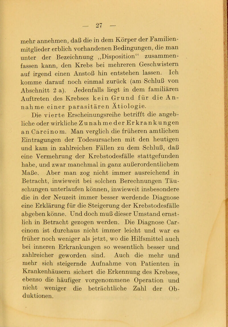 ni6hr annehmen, daß die in dem Körper der Familien- mitglieder erblich vorhandenen Bedingungen, die man unter der Bezeichnung ,,Disposition“ zusammen- fassen kann, den Krebs bei mehreren Geschwistern auf irgend einen Anstoß hin entstehen lassen. Ich komme darauf noch einmal zurück (am Schluß von Abschnitt 2 a). Jedenfalls liegt in dem familiären Auftreten des Krebses kein Grund für die An- nahme einer parasitären Ätiologie. Die vierte Erscheinungsreihe betrifft die angeb- liche oder wirkhche Zunahme der Erkrankungen anCarcinom. Man verghch die früheren amthchen Eintragungen der Todesursachen mit den heutigen und kam in zahlreichen Fällen zu dem Schluß, daß eine Vermehrung der Krebstodesfälle stattgefunden habe, und zwar manchmal in ganz außerordenthchem Maße. Aber man zog nicht immer ausreichend in Betracht, inwieweit bei solchen Berechnungen Täu- schungen unterlaufen können, inwieweit insbesondere die in der Neuzeit immer besser werdende Diagnose eine Erklärung für die Steigerung der Krebstodesfälle abgeben könne. Und doch muß dieser Umstand ernst- lich in Betracht gezogen werden. Die Diagnose Car- cinom ist durchaus nicht immer leicht und war es früher noch weniger als jetzt, wo die Hilfsmittel auch bei inneren Erkrankungen so wesenthch besser und zahlreicher geworden sind. Auch die mehr und mehr sich steigernde Aufnahme von Patienten in Krankenhäusern sichert die Erkennung des Krebses, ebenso die häufiger vorgenommene Operation und nicht weniger die beträchtliche Zahl der Ob- duktionen.