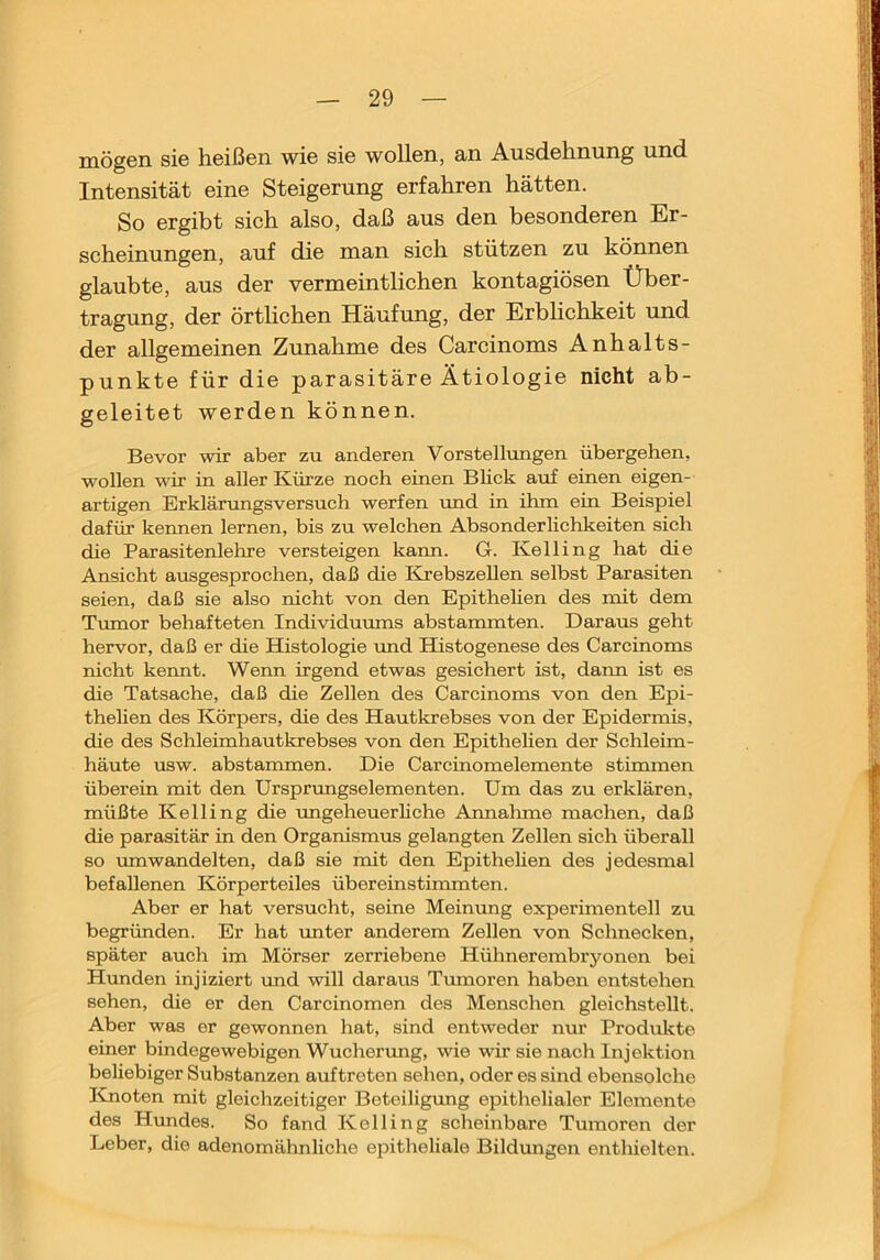 mögen sie heißen wie sie wollen, an Ausdehnung und Intensität eine Steigerung erfahren hätten. So ergibt sieh also, daß aus den besonderen Er- scheinungen, auf die man sich stützen zu können glaubte, aus der vermeintlichen kontagiösen Über- tragung, der örtlichen Häufung, der Erblichkeit und der allgemeinen Zunahme des Carcinoms Anhalts- punkte für die parasitäre Ätiologie nicht ab- geleitet werden können. Bevor Avir aber zu anderen Vorstellungen übergehen, wollen wir in aller Kürze noch einen Blick auf einen eigen- artigen Erklärungsversuch werfen und in ihm ein Beispiel dafür kennen lernen, bis zu welchen Absonderlichkeiten sich die Parasitenlehre versteigen kann. G. Kelling hat die Ansicht ausgesprochen, daß die Krebszellen selbst Parasiten seien, daß sie also nicht von den Epithehen des mit dem Tvunor behafteten Individumns abstammten. Daraus geht hervor, daß er die Histologie rmd Histogenese des Carcinoms nicht kennt. Wenn irgend etwas gesichert ist, dann ist es die Tatsache, daß die Zellen des Carcinoms von den Epi- thehen des Körpers, die des Hautkrebses von der Epidermis, die des Schleimhautkrebses von den Epithehen der Schleim- häute usw. abstammen. Die Carcinomelemente stimmen überein mit den Ursprungselementen. Um das zu erklären, müßte Kelling die vmgeheuerhche Annahme machen, daß die parasitär in den Organismus gelangten Zellen sich überall so mnwandelten, daß sie mit den Epithehen des jedesmal befallenen Körperteiles übereinstimmten. Aber er hat versucht, seine Meinung experimentell zu begründen. Er hat imter anderem Zellen von Schnecken, später auch im Mörser zerriebene Hühnerembryonen bei Hunden injiziert und will daraus Tmnoren haben entstehen sehen, die er den Carcinomen des Menschen gleichstellt. Aber was er gewonnen hat, sind entweder nm’ Produkte einer bindegewebigen Wucherung, wie wir sie nach Injektion beliebiger Substanzen auftroten sehen, oder es sind ebensolche Knoten mit gleichzeitiger Beteiligung epithelialer Elemente des Hundes. So fand Kelling scheinbare Tumoren der Leber, die adenomähnliche epitheliale Bildungeir enthielten.