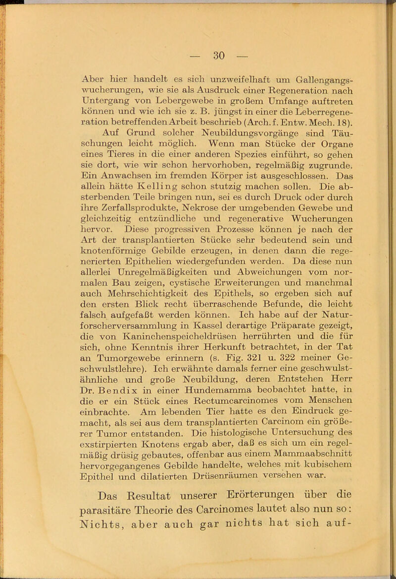 Aber hier handelt es sieh unzweifelhaft um Gallengangs- nuichermigen, wie sie als Ausdruck einer Regeneration nach Untergang von Lebergewebe in großem Umfange auftreten können und wie ich sie z. B. jüngst in einer die Leberregene- ration betreffenden Arbeit besclirieb (Arch.f. Entw. Mech. 18). Auf Grund solcher NeubildrmgsVorgänge sind Täu- schungen leicht möghch. Wenn man Stücke der Organe eines Tieres in die einer anderen Spezies einführt, so gehen sie dort, wie wir schon hervorhoben, regelmäßig zugrunde. Ein Anwachsen im fremden Körper ist ausgeschlossen. Das allein hätte Kelling schon stutzig machen sollen. Die ab- sterbenden Teile bringen mm, sei es durch Druck oder durch ihre Zerfallsprodukte, Nekrose der umgebenden Gewebe rmd gleichzeitig entzündliche und regenerative Wucherungen hervor. Diese progressiven Prozesse können je nach der Art der transplantierten Stücke sehr bedeutend sein und ltnotenförmige Gebilde erzeugen, in denen dann die rege- nerierten Epithelien wiedergefunden werden. Da diese nim allerlei Unregelmäßigkeiten und Abweichungen vom nor- malen Bau zeigen, cystische Erweitenmgen imd manchmal auch Mehrschichtigkeit des Epithels, so ergeben sich auf den ersten Blick recht überraschende Befunde, die leicht falsch aufgefaßt werden können. Ich habe auf der Natrrr- forscherversanunlung in Kassel derartige Präparate gezeigt, die von Kaninchenspeicheldrüsen herrührten imd die für sich, ohne Kenntnis ihrer Herkunft betrachtet, in der Tat an Tumorgewebe erinnern (s. Fig. 321 u. 322 meiner Ge- schwulstlehre). Ich erwähnte damals ferner eine geschwulst- älmliche und große Neubildung, deren Entstehen Herr Dr. Bend ix in einer Hundemamma beobachtet hatte, in die er ein Stück eines Rectumcarcinomes vom Menschen einbrachte. Am lebenden Tier hatte es den Eindruck ge- macht, als sei aus dem transplantierten Carcinom ein größe- rer Tumor entstanden. Die histologische Untersuchung des exstirpierten Knotens ergab aber, daß es sich mn ein regel- mäßig drüsig gebautes, offenbar aus einem Mammaabschnitt hervorgegangenes Gebilde handelte, welches init kubischem Epithel und dilatierten Drüsenräumen versehen war. Das Resultat unserer Erörterungen über die parasitäre Theorie des Carcinomes lautet also nun so: Nichts, aber auch gar nichts hat sich auf-