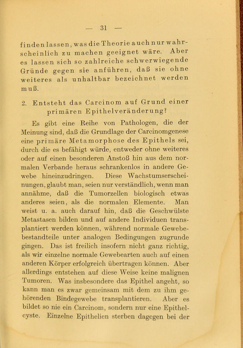finden lassen, was die Theorie auch nur wahr scheinlich zu machen geeignet wäre. Aber es lassen sich so zahlreiche schwerwiegende Gründe gegen sie anführen, daß sie ohne weiteres als unhaltbar bezeichnet werden muß. 2. Entsteht das Carcinom auf Grund einer primären Epithelveränderung? Es gibt eine Reihe von Pathologen, die der Meinung sind, daß die Grundlage der Carcinomgenese eine primäre Metamorphose des Epithels sei, durch die es befähigt würde, entweder ohne weiteres oder auf einen besonderen Anstoß hin aus dem nor- malen Verbände heraus schrankenlos in andere Ge- webe hineinzudringen. Diese Wachstumserschei- nungen, glaubt man, seien nur verständlich, wenn man annähme, daß die Tumorzellen biologisch etwas anderes seien, als die normalen Elemente. Man weist u. a. auch darauf hin, daß die Geschwülste Metastasen bilden und auf andere Individuen trans- plantiert werden können, während normale Gewebe- bestandteile unter analogen Bedingungen zugrunde gingen. Das ist freihch insofern nicht ganz richtig, als wir einzelne normale Gewebearten auch auf einen anderen Körper erfolgreich übertragen können. Aber allerdings entstehen auf diese Weise keine mahgnen Tumoren. Was insbesondere das Epithel angeht, so kann man es zwar gemeinsam mit dem zu ihm ge- hörenden Bindegewebe transplantieren. Aber es bildet so nie ein Carcinom, sondern nur eine Epithel- cyste. Einzelne Epithelien sterben dagegen bei der