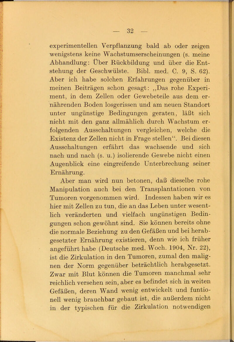 experimentellen Verpflanzung bald ab oder zeigen wenigstens keine Wachstumserscbeinungen (s. meine Abhandlimg: Über Rückbildvmg und über die Ent- stehung der Geschwülste. Bibi. med. C. 9, S. 62). Aber ich habe solchen Erfahrungen gegenüber in meinen Beiträgen schon gesagt: „Das rohe Experi- ment, in dem Zellen oder Gewebeteile aus dem er- nährenden Boden losgerissen und am neuen Standort unter ungünstige Bedingungen geraten, läßt sich nicht mit den ganz allmählich durch Wachstum er- folgenden Ausschaltungen vergleichen, welche die Existenz der Zellen nicht in Frage stellen“. Bei diesen Ausschaltungen erfährt das wachsende und sich nach und nach (s. u.) isolierende Gewebe nicht einen Augenblick eine eingreifende Unterbrechung seiner Ernährung. Aber man wird nun betonen, daß dieselbe rohe Manipulation auch bei den Transplantationen von Tumoren vorgenommen wird. Indessen haben wir es hier mit Zellen zu tun, die an das Leben unter wesent- hch veränderten und vielfach ungünstigen Bedin- gungen schon gewöhnt sind. Sie können bereits ohne die normale Beziehung zu den Gefäßen und bei herab- gesetzter Ernährung existieren, denn wie ich früher angeführt habe (Deutsche med. Woch. 1904, Nr. 22), ist die Zirkulation in den Tumoren, zumal den mahg- nen der Norm gegenüber beträchtlich herabgesetzt. Zwar mit Blut können die Tumoren manchmal sehr reichhch versehen sein, aber es befindet sich in weiten Gefäßen, deren Wand wenig entwickelt und funtio- nell wenig brauchbar gebaut ist, die außerdem nicht in der typischen für die Zirkulation notwendigen