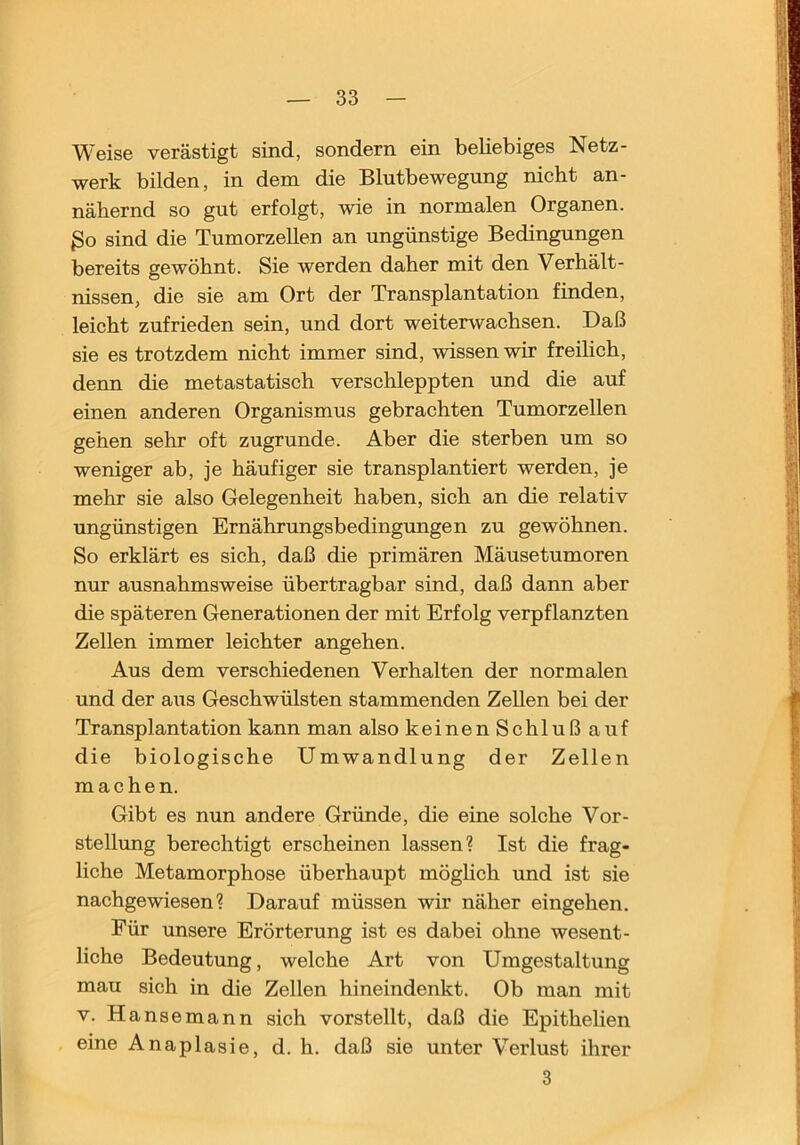 Weise verästigt sind, sondern ein beliebiges Netz- werk bilden, in dem die Blutbewegung nicht an- nähernd so gut erfolgt, wie in normalen Organen. ßo sind die Tumorzellen an ungünstige Bedingungen bereits gewöhnt. Sie werden daher mit den Verhält- nissen, die sie am Ort der Transplantation finden, leicht zufrieden sein, und dort weiterwachsen. Daß sie es trotzdem nicht immer sind, wissen wir freihch, denn die metastatisch verschleppten und die auf einen anderen Organismus gebrachten Tumorzellen gehen sehr oft zugrunde. Aber die sterben um so weniger ab, je häufiger sie transplantiert werden, je mehr sie also Gelegenheit haben, sich an die relativ ungünstigen Ernährungsbedingungen zu gewöhnen. So erklärt es sieh, daß die primären Mäusetumoren nur ausnahmsweise übertragbar sind, daß dann aber die späteren Generationen der mit Erfolg verpflanzten Zellen immer leichter angehen. Aus dem verschiedenen Verhalten der normalen und der aus Geschwülsten stammenden Zellen bei der Transplantation kann man also keinen Schluß auf die biologische Umwandlung der Zellen machen. Gibt es nun andere Gründe, die eine solche Vor- stellung berechtigt erscheinen lassen? Ist die frag- liche Metamorphose überhaupt möglich und ist sie nachgewiesen 1 Darauf müssen wir näher eingehen. Für unsere Erörterung ist es dabei ohne wesent- liche Bedeutung, welche Art von Umgestaltung mau sich in die Zellen hineindenkt. Ob man mit V. Hansemann sich vorstellt, daß die Epithelien eine Anaplasie, d. h. daß sie unter Verlust ihrer 3