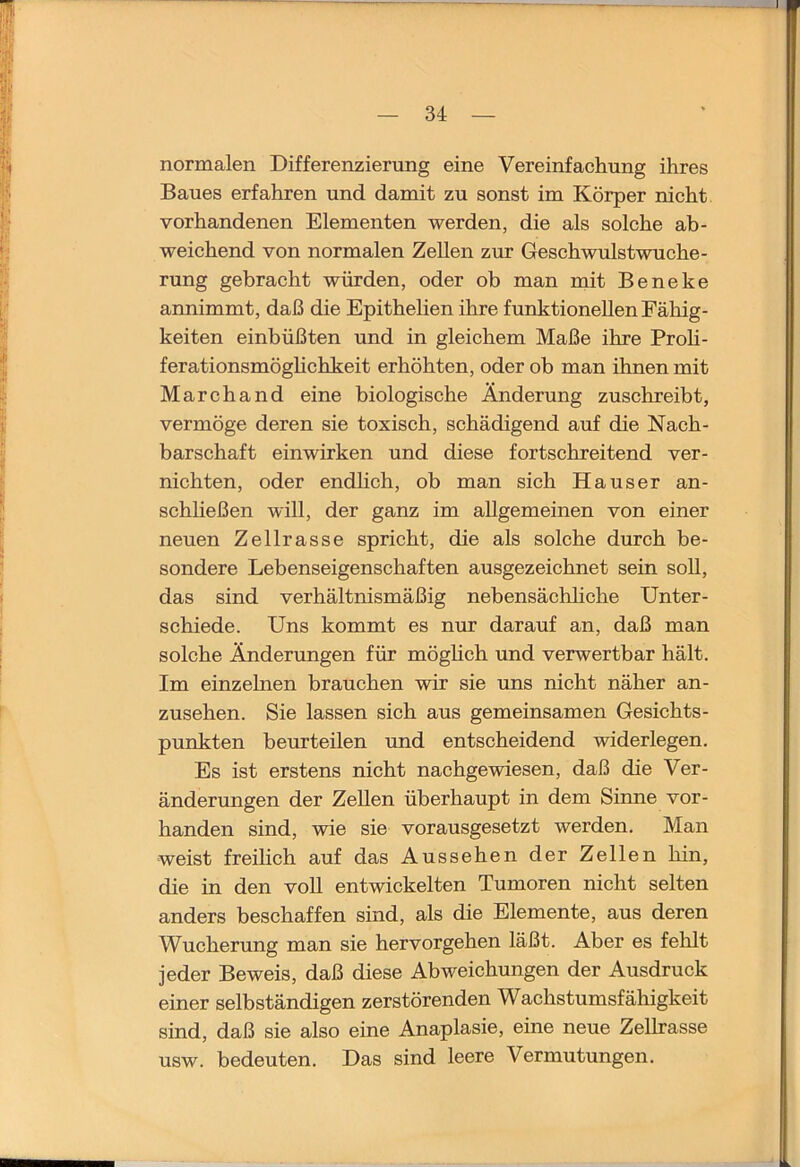 normalen Differenzierung eine Vereinfachung ihres Baues erfahren und damit zu sonst im Körper nicht vorhandenen Elementen werden, die als solche ab- weichend von normalen Zellen zur Geschwulstwuche- rung gebracht würden, oder ob man mit Beneke annimmt, daß die Epithelien ihre funktionellen Fähig- keiten einbüßten und in gleichem Maße ihre Proh- ferationsmöghchkeit erhöhten, oder ob man ihnen mit Marchand eine biologische Änderung zuschreibt, vermöge deren sie toxisch, schädigend auf die Nach- barschaft einwirken und diese fortschreitend ver- nichten, oder endlich, ob man sich Hauser an- schheßen will, der ganz im allgemeinen von einer neuen Zellrasse spricht, die als solche durch be- sondere Lebenseigenschaften ausgezeichnet sein soll, das sind verhältnismäßig nebensächhche Unter- schiede. Uns kommt es nur darauf an, daß man solche Änderungen für möghch und verwertbar hält. Im einzelnen brauchen wir sie uns nicht näher an- zusehen. Sie lassen sich aus gemeinsamen Gesichts- punkten beurteilen und entscheidend widerlegen. Es ist erstens nicht nachgewiesen, daß die Ver- änderungen der Zellen überhaupt in dem Sinne vor- handen sind, wie sie vorausgesetzt werden. Man weist freilich auf das Aussehen der Zellen hin, die in den voU entwickelten Tumoren nicht selten anders beschaffen sind, als die Elemente, aus deren Wucherung man sie hervorgehen läßt. Aber es felilt jeder Beweis, daß diese Abweichungen der Ausdruck einer selbständigen zerstörenden Wachstumsfähigkeit sind, daß sie also eine Anaplasie, eine neue ZeUrasse usw. bedeuten. Das sind leere Vermutungen.