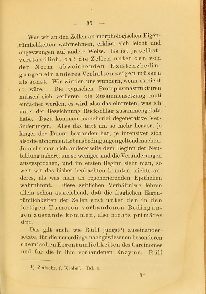 Was wir an den Zellen an morphologisehen Eigen- tümlichkeiten wahrnehmen, erklärt sich leicht und ungezwungen auf andere Weise. Es ist ja selbst- verständlich, daß die Zellen unter den von der Norm abweichenden Existenzbedin- gungen ein anderes Verhalten zeigen müssen als sonst. Wir würden ims wundern, wenn es nicht so wäre. Die t3rpischen Protoplasmastruktxu-en müssen sich verlieren, die Zusammensetzimg muß einfacher werden, es wird also das eintreten, was ich unter der Bezeichnung Rückschlag zusammengefaßt habe. Dazu kommen mancherlei degenerative Ver- änderungen. Alles das tritt um so mehr hervor, je länger der Tumor bestanden hat, je intensiver sich also die abnormen Lebensbedingungen geltend machen. Je mehr man sich andererseits dem Beginn der Neu- bildung nähert, um so weniger sind die Veränderungen ausgesprochen, und im ersten Beginn sieht man, so weit wir das bisher beobachten konnten, nichts an- deres, als was man an regenerierenden Epithehen wahrnimmt. Diese zeithchen Verhältnisse lehren allein schon ausreichend, daß die fraglichen Eigen- tümlichkeiten der Zellen erst unter den in den fertigen Tumoren vorhandenen Bedingun- gen zustande kommen, also nichts primäres sind. Das gilt auch, wie Rülf jüngstauseinander- setzte, für die neuerdings nachgewiesenen besonderen chemischen Eigentümlichkeiten des Carcinomes und für die in ihm vorhandenen Enzyme. Rülf 1) Zeitschr. f. lirebsf. Bd. 4. 3*