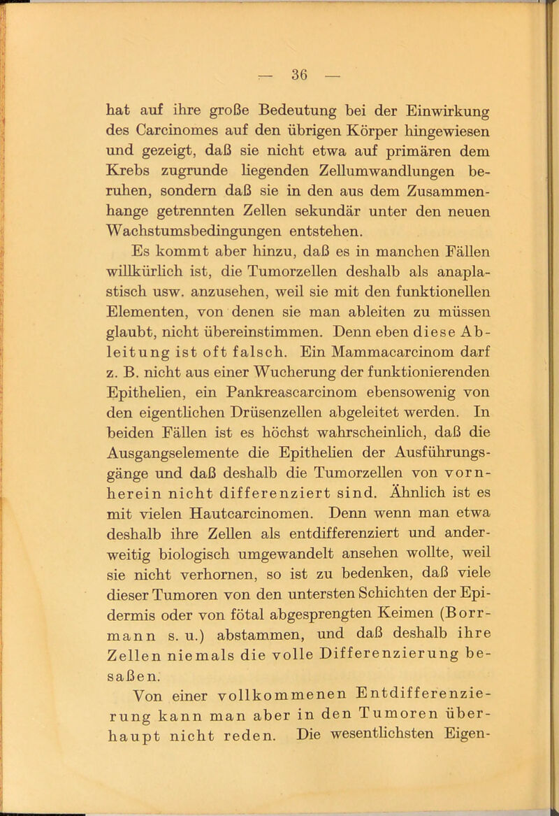 hat auf ihre große Bedeutung bei der Einwirkung des Carcinomes auf den übrigen Körper hingewiesen und gezeigt, daß sie nicht etwa auf primären dem Krebs zugrunde hegenden ZeUumWandlungen be- ruhen, sondern daß sie in den aus dem Zusammen- hänge getrennten Zellen sekundär unter den neuen Wachstumsbedingungen entstehen. Es kommt aber hinzu, daß es in manchen Fällen wihkürhch ist, die Tumorzellen deshalb als anapla- stisch usw. anzusehen, weil sie mit den funktioneUen Elementen, von denen sie man ableiten zu müssen glaubt, nicht übereinstimmen. Denn eben diese Ab- leitung ist oft falsch. Ein Mammacarcinom darf z. B. nicht aus einer Wucherung der funktionierenden Epithehen, ein Pankreascarcinom ebensowenig von den eigenthchen Drüsenzellen abgeleitet werden. In beiden Fällen ist es höchst wahrscheinlich, daß die Ausgangselemente die Epithehen der Ausführungs- gänge und daß deshalb die Tumorzehen von vorn- herein nicht differenziert sind. Ähnlich ist es mit vielen Hautcarcinomen. Denn wenn man etwa deshalb ihre Zellen als entdifferenziert und ander- weitig biologisch umgewandelt ansehen wollte, weil sie nicht verhornen, so ist zu bedenken, daß viele dieser Tumoren von den untersten Schichten der Epi- dermis oder von fötal abgesprengten Keimen (Borr- mann s. u.) abstammen, und daß deshalb ihre Zellen niemals die volle Differenzierung be- saßen. Von einer vollkommenen Entdifferenzie- rung kann man aber in den Tumoren über- haupt nicht reden. Die wesenthchsten Eigen-