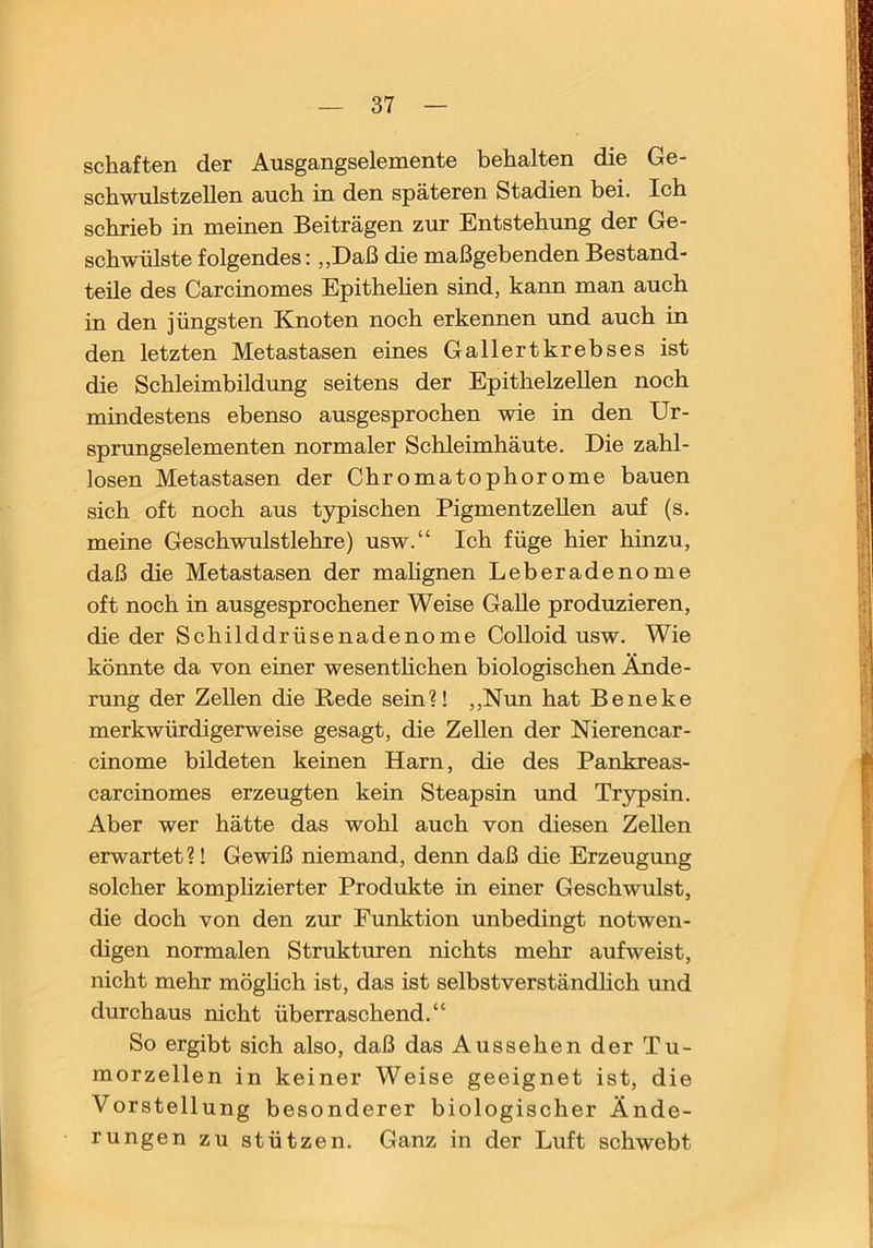 schäften der Ausgangselemente behalten die Ge- schwulstzellen auch in den späteren Stadien bei. Ich schrieb in meinen Beiträgen zur Entstehung der Ge- schwülste folgendes: „Daß die maßgebenden Bestand- teile des Carcinomes Epithehen sind, kann man auch in den jüngsten Knoten noch erkennen und auch in den letzten Metastasen eines Gallertkrebses ist die Schleimbildung seitens der EpithelzeUen noch mindestens ebenso ausgesprochen wie in den Ur- sprungselementen normaler Schleimhäute. Die zahl- losen Metastasen der Chromatophorome bauen sich oft noch aus typischen PigmentzeUen auf (s. meine Geschwulstlehre) usw.“ Ich füge hier hinzu, daß die Metastasen der mahgnen Leberadenome oft noch in ausgesprochener Weise Galle produzieren, die der Schilddrüsenadenome Colloid usw. Wie könnte da von einer wesenthehen biologisehen Ände- rung der Zellen die Rede sein?! ,,Nim hat Beneke merkwürdigerweise gesagt, die Zellen der Nierencar- cinome bildeten keinen Harn, die des Pankreas- carcinomes erzeugten kein Steapsin und Trypsin. Aber wer hätte das wohl auch von diesen Zellen erwartet?! Gewiß niemand, denn daß die Erzeugung solcher komphzierter Produkte in einer Geschwulst, die doch von den zur Funktion unbedingt notwen- digen normalen Strukturen nichts mehr aufweist, nicht mehr möghch ist, das ist selbstverständhch und durchaus nicht überraschend.“ So ergibt sich also, daß das Aussehen der Tu- morzellen in keiner Weise geeignet ist, die Vorstellung besonderer biologischer Ände- rungen zu stützen. Ganz in der Luft schwebt
