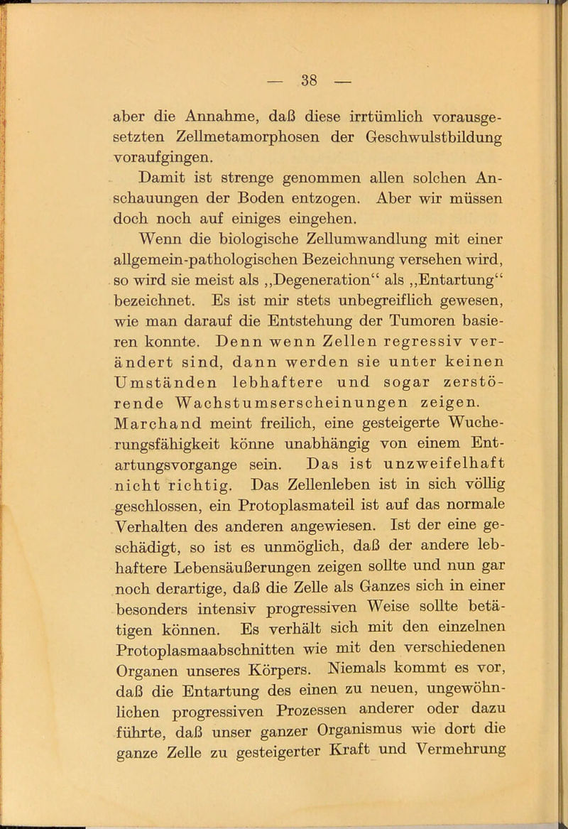 aber die Annahme, daß diese irrtümlich vorausge- setzten Zellmetamorphosen der Geschwulstbildung vor auf gingen. Damit ist strenge genommen allen solchen An- schauungen der Boden entzogen. Aber wir müssen doch noch auf einiges eingehen. Wenn die biologische Zellumwandlung mit einer allgemein-pathologischen Bezeichnung versehen wird, so wird sie meist als ,,Degeneration“ als ,,Entartung“ bezeichnet. Es ist mir stets unbegreiflich gewesen, wie man darauf die Entstehung der Tumoren basie- ren konnte. Denn wenn Zellen regressiv ver- ändert sind, dann werden sie unter keinen Umständen lebhaftere und sogar zerstö- rende Wachstumserscheinungen zeigen. Marchand meint freihch, eine gesteigerte Wuche- rungsfähigkeit könne unabhängig von einem Ent- artungsvorgange sein. Das ist unzweifelhaft nicht richtig. Das Zellenleben ist in sich vöUig geschlossen, ein Protoplasmateil ist auf das normale Verhalten des anderen angewiesen. Ist der eine ge- schädigt, so ist es unmöghch, daß der andere leb- haftere Lebensäußerungen zeigen sollte und nun gar noch derartige, daß die Zelle als Ganzes sich in einer besonders intensiv progressiven Weise sollte betä- tigen können. Es verhält sich mit den einzelnen Protoplasmaabschnitten wie mit den verschiedenen Organen unseres Körpers. Niemals kommt es vor, daß die Entartung des einen zu neuen, ungewöhn- hchen progressiven Prozessen anderer oder dazu führte, daß unser ganzer Organismus wie dort die ganze Zelle zu gesteigerter Kraft und Vermehrung