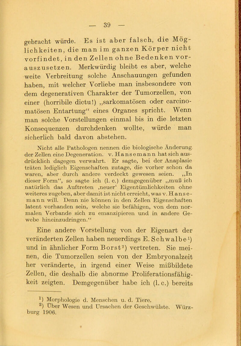 gebracht würde. Es ist aber falsch, die Mög- lichkeiten, die man im ganzen Körper nicht vorfindet, in den Zellen ohne Bedenken vor- auszusetzen. Merkwürdig bleibt es aber, welche weite Verbreitung solche Anschauungen gefunden haben, mit welcher Vorliebe man insbesondere von dem degenerativen Charakter der Tumorzellen, von einer (horribile dictu!) „sarkomatösen oder carcino- matösen Entartung“ eines Organes spricht. Wenn man solche Vorstellungen einmal bis in die letzten Konsequenzen durchdenken woUte, würde man sicherhch bald davon abstehen. Nicht alle Pathologen nennen die biologische Änderung der Zellen eine Degeneration, v. Hansemann hat sich aus- drückhch dagegen verwahrt. Er sagte, bei der Anaplasie träten lediglich Eigenschaften zutage, die vorher schon da waren, aber dmch andere verdeckt gewesen seien. ,,In dieser Form“, so sagte ich (1. c.) demgegenüber ,,muß ich natürlich das Auftreten ,neuer' Eigentümlichkeiten olme weiteres zugeben, aber damit ist nicht erreicht, was v. H a n s e - mann will. Denn nie können in den Zellen Eigenschaften latent vorhanden sein, welche sie befähigen, von dem nor- malen Verbände sich zu emanzipieren und in andere Ge- webe hineinzudringen.“ Eine andere Vorstellung von der Eigenart der veränderten Zellen haben neuerdings E. Schwalbe^) und in ähnhcher Form Borst^) vertreten. Sie mei- nen, die TumorzeUen seien von der Embryonalzeit her veränderte, in irgend einer Weise mißbildete Zellen, die deshalb die abnorme Proliferationsfähig- keit zeigten. Demgegenüber habe ich (1. c.) bereits Morphologie d. Menschen u. d. Tiere. Über Wesen und Ursachen der Geschwülste. Würz- burg 1906.