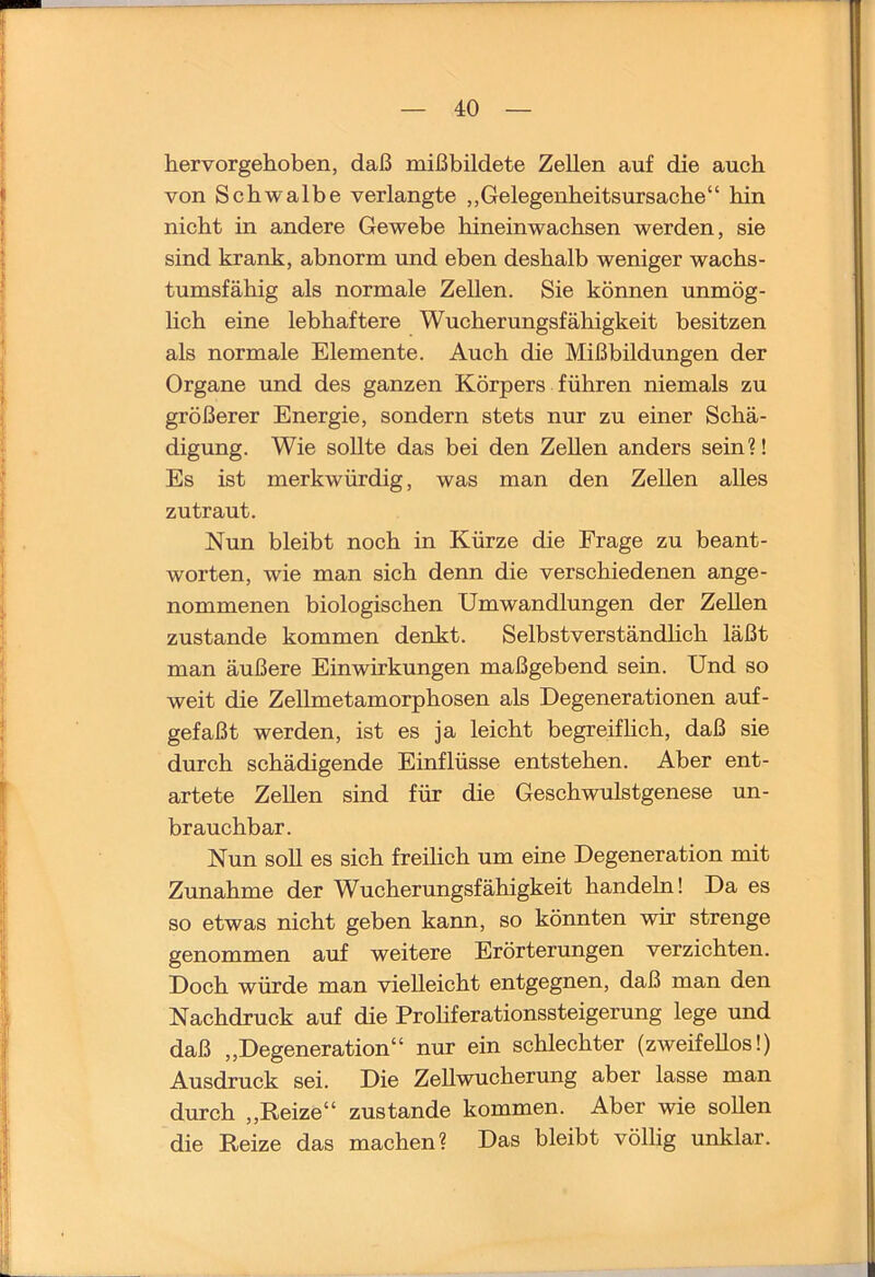 hervorgehoben, daß mißbildete Zellen auf die auch von Schwalbe verlangte „Gelegenheitsursache“ hin nicht in andere Gewebe hineinwachsen werden, sie sind krank, abnorm und eben deshalb weniger wachs- tumsfähig als normale Zellen. Sie können unmög- lich eine lebhaftere Wucherungsfähigkeit besitzen als normale Elemente. Auch die Mißbildungen der Organe und des ganzen Körpers führen niemals zu größerer Energie, sondern stets nur zu einer Schä- digung. Wie sollte das bei den Zellen anders sein?! Es ist merkwürdig, was man den ZeUen alles zutraut. Nun bleibt noch in Kürze die Frage zu beant- worten, wie man sich denn die verschiedenen ange- nommenen biologischen Umwandlungen der Zellen zustande kommen denkt. Selbstverständhch läßt man äußere Einwirkungen maßgebend sein. Und so weit die Zellmetamorphosen als Degenerationen auf- gefaßt werden, ist es ja leicht begreiflich, daß sie durch schädigende Einflüsse entstehen. Aber ent- artete Zellen sind für die Geschwulstgenese un- brauchbar. Nun soll es sich freilich um eine Degeneration mit Zunahme der Wucherungsfähigkeit handeln! Da es so etwas nicht geben kann, so könnten wir strenge genommen auf weitere Erörterungen verzichten. Doch würde man vielleicht entgegnen, daß man den Nachdruck auf die ProHferationssteigerung lege und daß „Degeneration“ nur ein schlechter (zweifellos!) Ausdruck sei. Die Zellwucherung aber lasse man durch „Reize“ zustande kommen. Aber wie sollen die Reize das machen? Das bleibt völlig unklar.