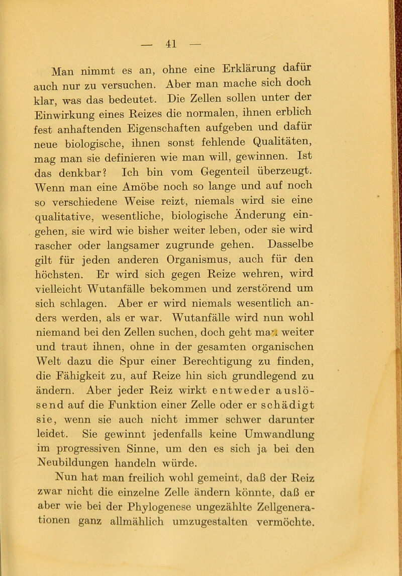 Man nimmt es an, ohne eine Erklärung dafür auch nur zu versuchen. Aber man mache sich doch klar, was das bedeutet. Die Zellen sollen unter der Einwirkung eines Reizes die normalen, ihnen erbhch fest anhaftenden Eigenschaften aufgeben und dafür neue biologische, ihnen sonst fehlende Quahtäten, mag man sie definieren wie man will, gewinnen. Ist das denkbar? Ich bin vom Gegenteil überzeugt. Wenn man eine Amöbe noch so lange und auf noch so verschiedene Weise reizt, niemals wird sie eine quahtative, wesentliche, biologische Änderung ein- gehen, sie wird wie bisher weiter leben, oder sie wird rascher oder langsamer zugrunde gehen. Dasselbe gilt für jeden anderen Organismus, auch für den höchsten. Er wird sich gegen Reize wehren, wird vielleicht Wutanfälle bekommen und zerstörend um sich schlagen. Aber er wird niemals wesenthch an- ders werden, als er war. Wutanfälle wird nun wohl niemand bei den Zellen suchen, doch geht ma^A. weiter und traut ihnen, ohne in der gesamten organischen Welt dazu die Spur einer Berechtigung zu finden, die Fähigkeit zu, auf Reize hin sich grundlegend zu ändern. Aber jeder Reiz wirkt entweder auslö- send auf die Funktion einer Zelle oder er schädigt sie, wenn sie auch nicht immer schwer darunter leidet. Sie gewinnt jedenfalls keine Umwandlung im progressiven Sinne, um den es sich ja bei den Neubildungen handeln würde. Nun hat man freilich wohl gemeint, daß der Reiz zwar nicht die einzelne Zelle ändern könnte, daß er aber wie bei der Phylogenese ungezählte Zellgenera- tionen ganz allmählich umzugestalten vermöchte.