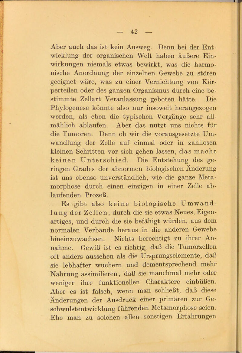Aber auch das ist kein Ausweg. Denn bei der Ent- wicklung der organischen Welt haben äußere Ein- wirkungen niemals etwas bewirkt, was die harmo- nische Anordnung der einzelnen Gewebe zu stören geeignet wäre, was zu einer Vernichtung von Kör- perteilen oder des ganzen Organismus durch eine be- stimmte Zellart Veranlassung geboten hätte. Die Phylogenese könnte also nur insoweit herangezogen werden, als eben die typischen Vorgänge sehr all- mähhch ablaufen. Aber das nutzt uns nichts für die Tumoren. Denn ob wir die vorausgesetzte Um- wandlung der Zelle auf einmal oder in zahllosen kleinen Schritten vor sich gehen lassen, das macht keinen Unterschied. Die Entstehung des ge- ringen Grades der abnormen biologischen Änderung ist uns ebenso unverständlich, wie die ganze Meta- morphose durch einen einzigen in einer Zelle ab- laufenden Prozeß. Es gibt also keine biologische Umwand- lung der Zellen, durch die sie etwas Neues, Eigen- artiges, und durch die sie befähigt würden, aus dem normalen Verbände heraus in die anderen Gewebe hineinzuwachsen. Nichts berechtigt zu ihrer An- nahme. Gewiß ist es richtig, daß die Tumorzellen oft anders aussehen als die Ursprvmgselemente, daß sie lebhafter wuchern und dementsprechend mehr Nahrung assimiheren, daß sie manchmal mehr oder weniger ihre funktionellen Charaktere einbüßen. Aber es ist falsch, wenn man schließt, daß diese Änderungen der Ausdruck einer primären zur Ge- schwulstentwicklung führenden Metamorphose seien. Ehe man zu solchen allen sonstigen Erfahrungen