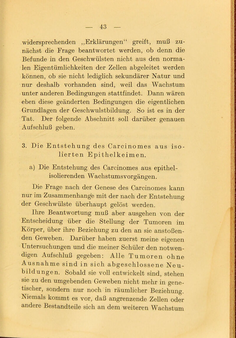 widersprechenden „Erklärungen“ greift, muß zu- nächst die Frage beantwortet werden, ob denn die Befunde in den Geschwülsten nicht aus den norma- len Eigentümlichkeiten der Zellen abgeleitet werden können, ob sie nicht ledigHch sekundärer Natur und nur deshalb vorhanden sind, weil das Wachstum unter anderen Bedingrmgen stattfindet. Dann wären eben diese geänderten Bedingungen die eigentlichen Grundlagen der Geschwulstbüdung. So ist es in der Tat. Der folgende Abschnitt soll darüber genauen Aufschluß geben. 3. Die Entstehung des Carcinomes aus iso- lierten Epithelkeimen, a) Die Entstehung des Carcinomes aus epithel- isolierenden Wachstumsvorgängen. Die Frage nach der Genese des Carcinomes kann mu- im Zusammenhänge mit der nach der Entstehung der Geschwülste überhaupt gelöst werden. Ihre Beantwortung muß aber ausgehen von der Entscheidung über die Stellung der Tumoren im Körper, über ihre Beziehung zu den an sie anstoßen- den Geweben. Darüber haben zuerst meine eigenen Untersuchungen und die meiner Schüler den notwen- digen Aufschluß gegeben: Alle Tumoren ohne Ausnahme sind in sich abgeschlossene Neu- bildungen. Sobald sie voll entwickelt sind, stehen sie zu den umgebenden Geweben nicht mehr in gene- tischer, sondern nur noch in räumlicher Beziehung. Niemals kommt es vor, daß angrenzende ZeUen oder andere Bestandteile sich an dem weiteren Wachstum