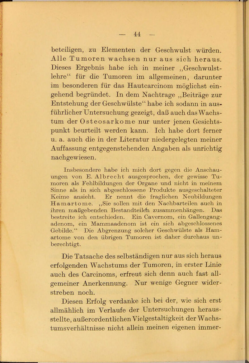 beteiligen, zu Elementen der Geschwulst würden. Alle Tumoren wachsen nur aus sich heraus. Dieses Ergebnis habe ich in meiner ,,Geschwulst- lehre“ für die Tumoren im allgemeinen, darunter im besonderen für das Hautcarcinom möghchst ein- gehend begründet. In dem Nachtrage ,,Beiträge zur Entstehung der Geschwülste“ habe ich sodann in aus- führhcher Untersuchung gezeigt, daß auch das Wachs- tum der Osteosarkome nur unter jenen Gesichts- punkt beurteilt werden kann. Ich habe dort ferner u. a. auch die in der Literatur niedergelegten meiner Auffassung entgegenstehenden Angaben als unrichtig nachgewiesen. Insbesondere habe ich mich dort gegen die Anschau- ungen von E. Albrecht ausgesprochen, der gewisse Tu- moren als Fehlbildungen der Organe imd nicht in meinem Sinne als in sich abgeschlossene Produlcte ausgeschalteter Keime ansieht. Er nennt die fraglichen Neubildungen Hamartome. ,,Sie sollen mit den Nachbarteilen auch in ihren maßgebenden Bestandteile^ Zusammenhängen. Das bestreite ich entschieden. Ein Cavernom, ein Gallengang- adenom, ein Mammaadenom ist ein sich abgeschlossenes Gebilde.“ Die Abgrenzung solcher Geschwülste als Ham- artome von den übrigen Tumoren ist daher durchaus un- berechtigt. Die Tatsache des selbständigen nur aus sich heraus erfolgenden Wachstums der Tumoren, in erster Linie auch des Carcinoms, erfreut sich denn auch fast all- gemeiner Anerkennung. Nur wenige Gegner wider- streben noch. Diesen Erfolg verdanke ich bei der, wie sich erst allmähhch im Verlaufe der Untersuchungen heraus- stellte, außerordenthchen Vielgestaltigkeit der Wachs- tumsverhältnisse nicht allein meinen eigenen immer-