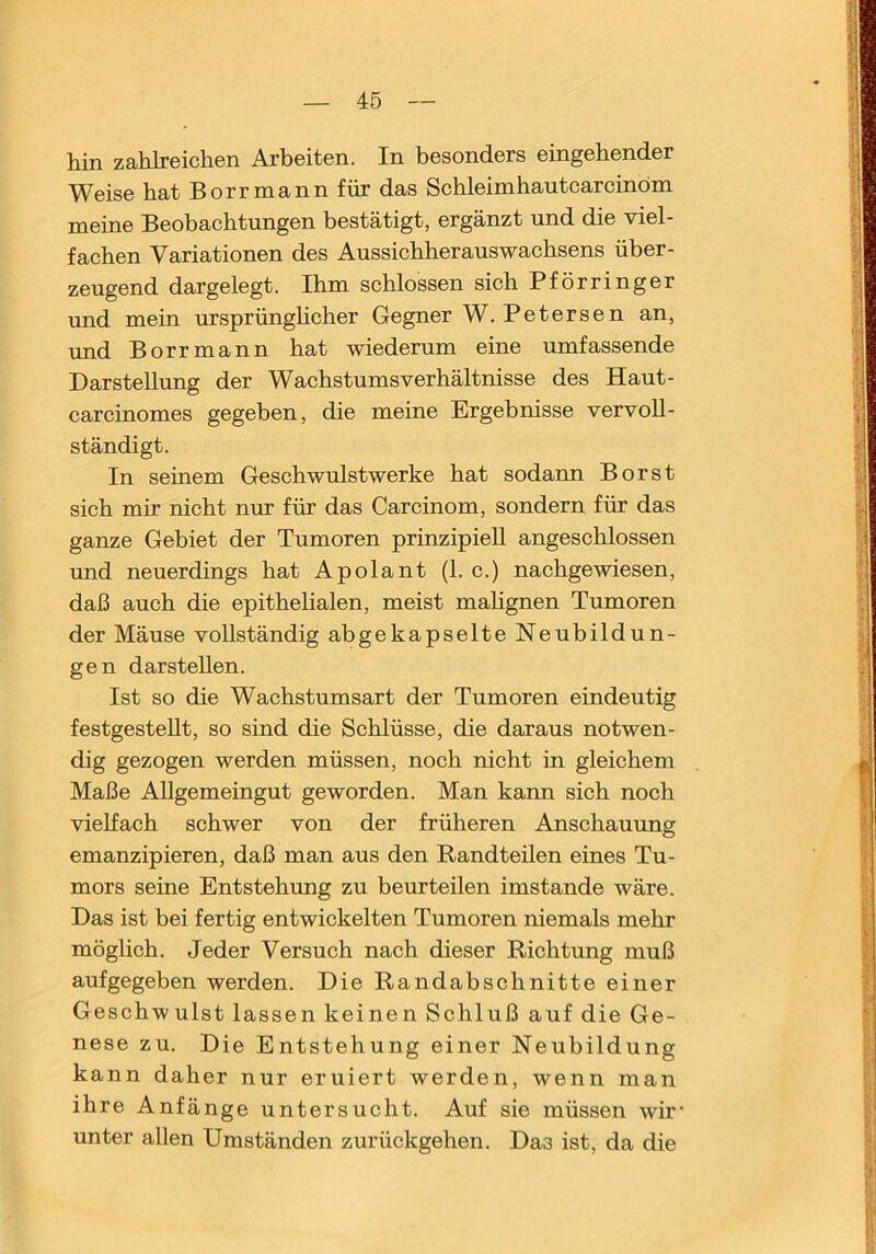 hin zahlreichen Arbeiten. In besonders eingehender Weise hat Borrmannfür das Schleimhautcarcinöm meine Beobachtungen bestätigt, ergänzt und die viel- fachen Variationen des Aussichherauswachsens über- zeugend dargelegt. Ihm schlossen sich Pförringer und mein ursprünghcher Gegner W. Petersen an, und Borrmann hat wiederum eine umfassende Darstellimg der Wachstums Verhältnisse des Haut- carcinomes gegeben, die meine Ergebnisse vervoll- ständigt. In seinem Geschwulstwerke hat sodann Borst sich mir nicht nur für das Carcinom, sondern für das ganze Gebiet der Tumoren prinzipiell angeschlossen und neuerdings hat Apolant (1. c.) nachgewiesen, daß auch die epithelialen, meist mahgnen Tumoren der Mäuse vollständig abgekapselte Neubildun- gen darsteUen. Ist so die Wachstumsart der Tumoren eindeutig festgestellt, so sind die Schlüsse, die daraus notwen- dig gezogen werden müssen, noch nicht in gleichem Maße Allgemeingut geworden. Man kann sich noch vielfach schwer von der früheren Anschauung emanzipieren, daß man aus den Randteilen eines Tu- mors seine Entstehung zu beurteilen imstande wäre. Das ist bei fertig entwickelten Tumoren niemals mehr möglich. Jeder Versuch nach dieser Richtung muß aufgegeben werden. Die Randabschnitte einer Geschwulst lassen keinen Schluß auf die Ge- nese zu. Die Entstehung einer Neubildung kann daher nur eruiert werden, wenn man ihre Anfänge untersucht. Auf sie müssen wir' unter allen Umständen zurückgehen. Das ist, da die