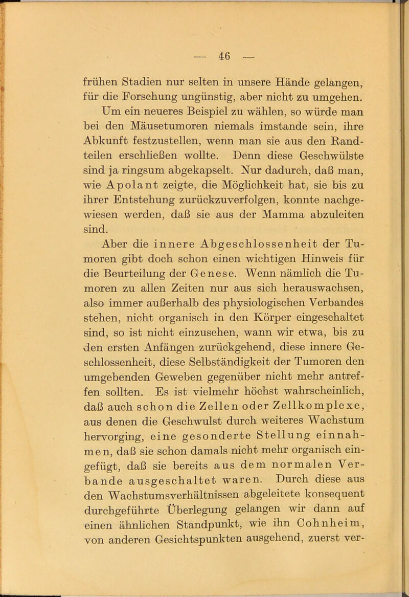 frühen Stadien nur selten in unsere Hände gelangen, für die Forschung ungünstig, aber nicht zu umgehen. Um ein neueres Beispiel zu wählen, so würde man bei den Mäusetumoren niemals imstande sein, ihre Abkunft festzustellen, wenn man sie aus den Rand- teilen erschheßen wollte. Denn diese Geschwülste sind ja ringsum abgekapselt. Nur dadurch, daß man, wie Apolant zeigte, die Möghchkeit hat, sie bis zu ihrer Entstehung zurückzuverfolgen, konnte nachge- wiesen werden, daß sie aus der Mamma abzuleiten sind. Aber die innere Abgeschlossenheit der Tu- moren gibt doch schon einen wichtigen Hinweis für die Beurteilung der Genese. Wenn nämhch die Tu- moren zu allen Zeiten nur aus sich herauswachsen, also immer außerhalb des physiologischen Verbandes stehen, nicht organisch in den Körper eingeschaltet sind, so ist nicht einzusehen, wann wir etwa, bis zu den ersten Anfängen zurückgehend, diese innere Ge- schlossenheit, diese Selbständigkeit der Tumoren den umgebenden Geweben gegenüber nicht mehr antref- fen sollten. Es ist vielmehr höchst wahrscheinlich, daß auch schon die Zellen oder Zellkomplexe, aus denen die Geschwulst durch weiteres Wachstum hervorging, eine gesonderte Stellung einnah- men, daß sie schon damals nicht mehr organisch ein- gefügt, daß sie bereits aus dem normalen Ver- bände ausgeschaltet waren. Durch diese aus den Wachstums Verhältnissen abgeleitete konsequent durchgeführte Überlegung gelangen wir dann auf einen ähnhchen Standpunkt, wie ihn Cohnheim, von anderen Gesichtspunkten ausgehend, zuerst ver-