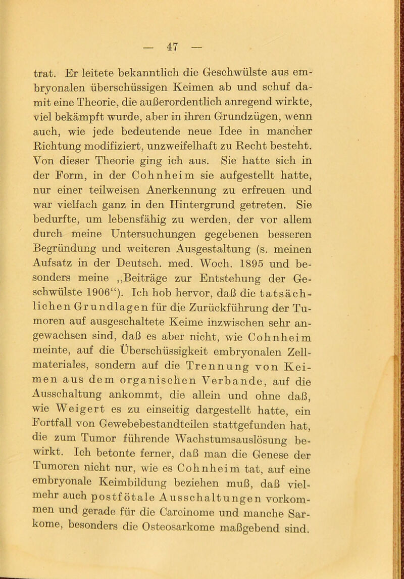 trat. Er leitete bekanntlich die Geschwülste aus em- bryonalen überschüssigen Keimen ab und schuf da- mit eine Theorie, die außerordenthch anregend wirkte, viel bekämpft wurde, aber in ihren Grundzügen, wenn auch, wie jede bedeutende neue Idee in mancher Richtung modifiziert, unzweifelhaft zu Recht besteht. Von dieser Theorie ging ich aus. Sie hatte sich in der Form, in der Cohnheim sie auf gestellt hatte, nur einer teilweisen Anerkenmmg zu erfreuen und war vielfach ganz in den Hintergrund getreten. Sie bedurfte, um lebensfähig zu werden, der vor allem durch meine Untersuchungen gegebenen besseren Begründung und weiteren Ausgestaltung (s. meinen Aufsatz in der Deutsch, med. Woch. 1895 und be- sonders meine ,,Bei träge zur Entstehung der Ge- schwülste 1906“). Ich hob hervor, daß die tatsäch- lichen Grundlagen für die Zurückführung der Tu- moren auf ausgeschaltete Keime inzwischen sehr an- gewachsen sind, daß es aber nicht, wie Cohnheim meinte, auf die Überschüssigkeit embryonalen Zell- materiales, sondern auf die Trennung von Kei- men aus dem organischen Verbände, auf die Ausschaltung ankommt, die allein und ohne daß, wie Weigert es zu einseitig dargesteUt hatte, ein Fortfall von Gewebebestandteilen stattgefunden hat, die zum Tumor führende Wachstumsauslösung be- wirkt. Ich betonte ferner, daß man die Genese der Tumoren nicht nur, wie es Cohnheim tat, auf eine embryonale Keimbildung beziehen muß, daß viel- mehr auch postfötale Ausschaltungen Vorkom- men und gerade für die Carcinome und manche Sar- kome, besonders die Osteosarkome maßgebend sind.