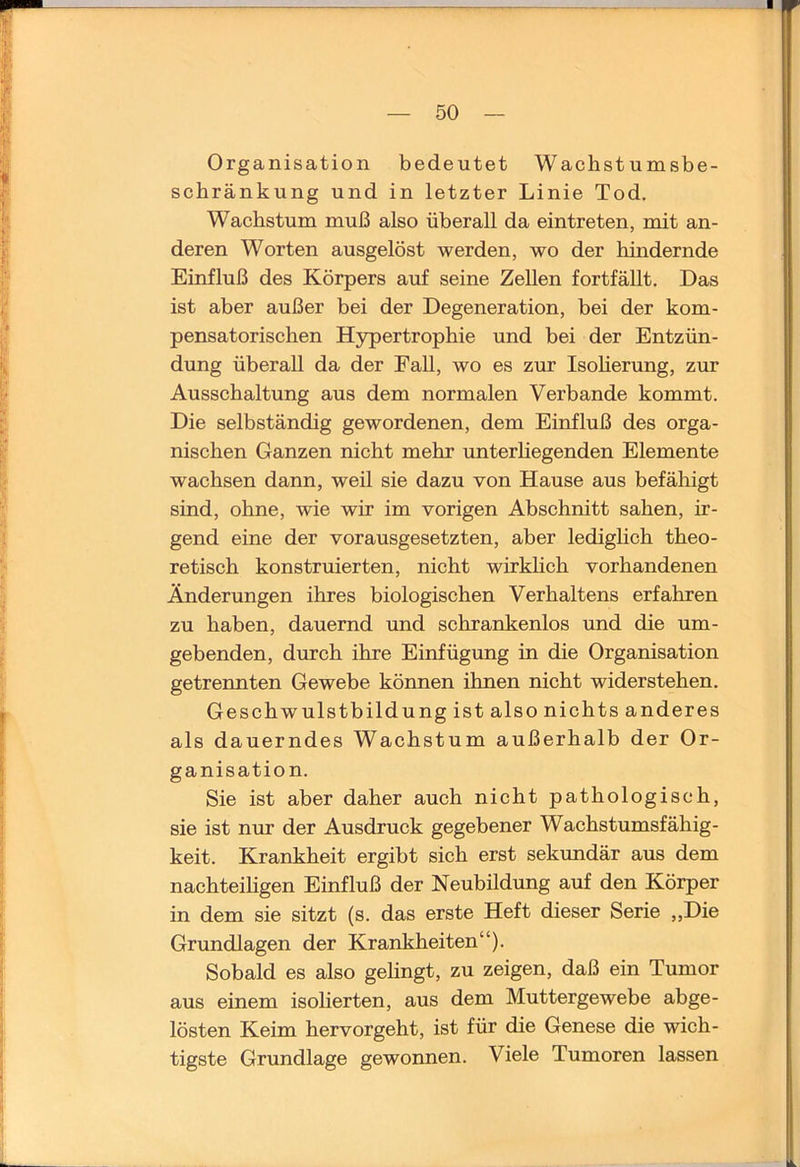 Organisation bedeutet Wachstumsbe- schränkung und in letzter Linie Tod. Wachstum muß also überall da eintreten, mit an- deren Worten ausgelöst werden, wo der hindernde Einfluß des Körpers auf seine Zellen fortfällt. Das ist aber außer bei der Degeneration, bei der kom- pensatorischen Hypertrophie und bei der Entzün- dung überall da der Fall, wo es zur IsoHerung, zur Ausschaltung aus dem normalen Verbände kommt. Die selbständig gewordenen, dem Einfluß des orga- nischen Ganzen nicht mehr unterhegenden Elemente wachsen dann, weil sie dazu von Hause aus befähigt sind, ohne, wie wir im vorigen Abschnitt sahen, ir- gend eine der vorausgesetzten, aber lediglich theo- retisch konstruierten, nicht wirklich vorhandenen Änderungen ihres biologischen Verhaltens erfahren zu haben, dauernd und schrankenlos und die um- gebenden, durch ihre Einfügung in die Organisation getrennten Gewebe können ihnen nicht widerstehen. Geschwulstbildung ist also nichts anderes als dauerndes Wachstum außerhalb der Or- ganisation. Sie ist aber daher auch nicht pathologisch, sie ist nur der Ausdruck gegebener Wachstumsfähig- keit. Krankheit ergibt sich erst sekundär aus dem nachteihgen Einfluß der Neubildung auf den Körper in dem sie sitzt (s. das erste Heft dieser Serie „Die Grundlagen der Krankheiten“). Sobald es also gehngt, zu zeigen, daß ein Tumor aus einem isoHerten, aus dem Muttergewebe abge- lösten Keim hervorgeht, ist für die Genese die wich- tigste Grundlage gewonnen. Viele Tumoren lassen