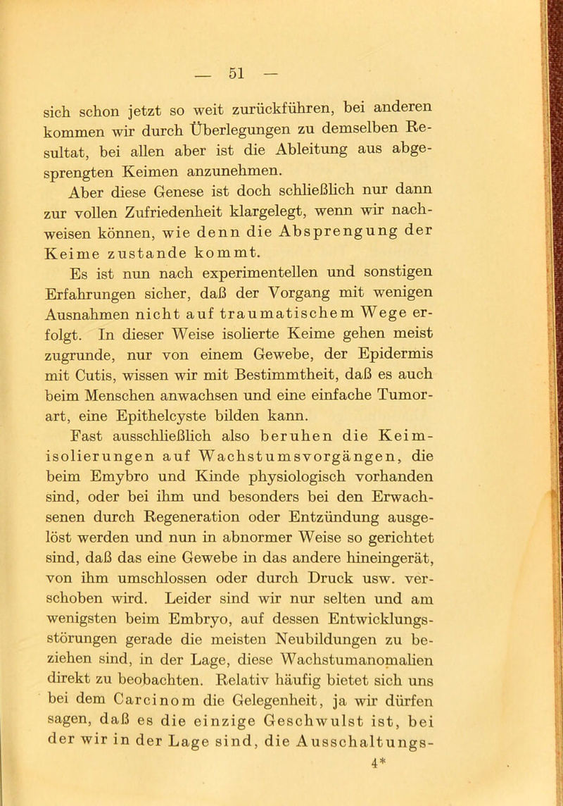 sich schon jetzt so weit zurückführen, bei anderen kommen wir durch Überlegungen zu demselben Re- sultat, bei allen aber ist die Ableitung aus abge- sprengten Keimen anzunehmen. Aber diese Genese ist doch schheßlich nur dann zur vollen Zufriedenheit klargelegt, wenn wir nach- weisen können, wie denn die Absprengung der Keime zustande kommt. Es ist nun nach experimentellen und sonstigen Erfahrungen sicher, daß der Vorgang mit wenigen Ausnahmen nicht auf traumatischem Wege er- folgt. In dieser Weise isoherte Keime gehen meist zugrunde, nur von einem Gewebe, der Epidermis mit Cutis, wissen wir mit Bestimmtheit, daß es auch beim Menschen anwachsen und eine einfache Tumor- art, eine Epithelcyste bilden kann. Fast ausschheßlich also beruhen die Keim- isolierungen auf Wachstumsvorgängen, die beim Emybro und Kinde physiologisch vorhanden sind, oder bei ihm und besonders bei den Erwach- senen durch Regeneration oder Entzündung ausge- löst werden und nun in abnormer Weise so gerichtet sind, daß das eine Gewebe in das andere hineingerät, von ihm umschlossen oder durch Druck usw. ver- schoben wird. Leider sind wir nur selten und am wenigsten beim Embryo, auf dessen Entwicklungs- störungen gerade die meisten Neubildungen zu be- ziehen sind, in der Lage, diese Wachstumanopaahen direkt zu beobachten. Relativ häufig bietet sich uns bei dem Carcinom die Gelegenheit, ja wir dürfen sagen, daß es die einzige Geschwulst ist, bei der wir in der Lage sind, die Ausschaltungs- 4 ^