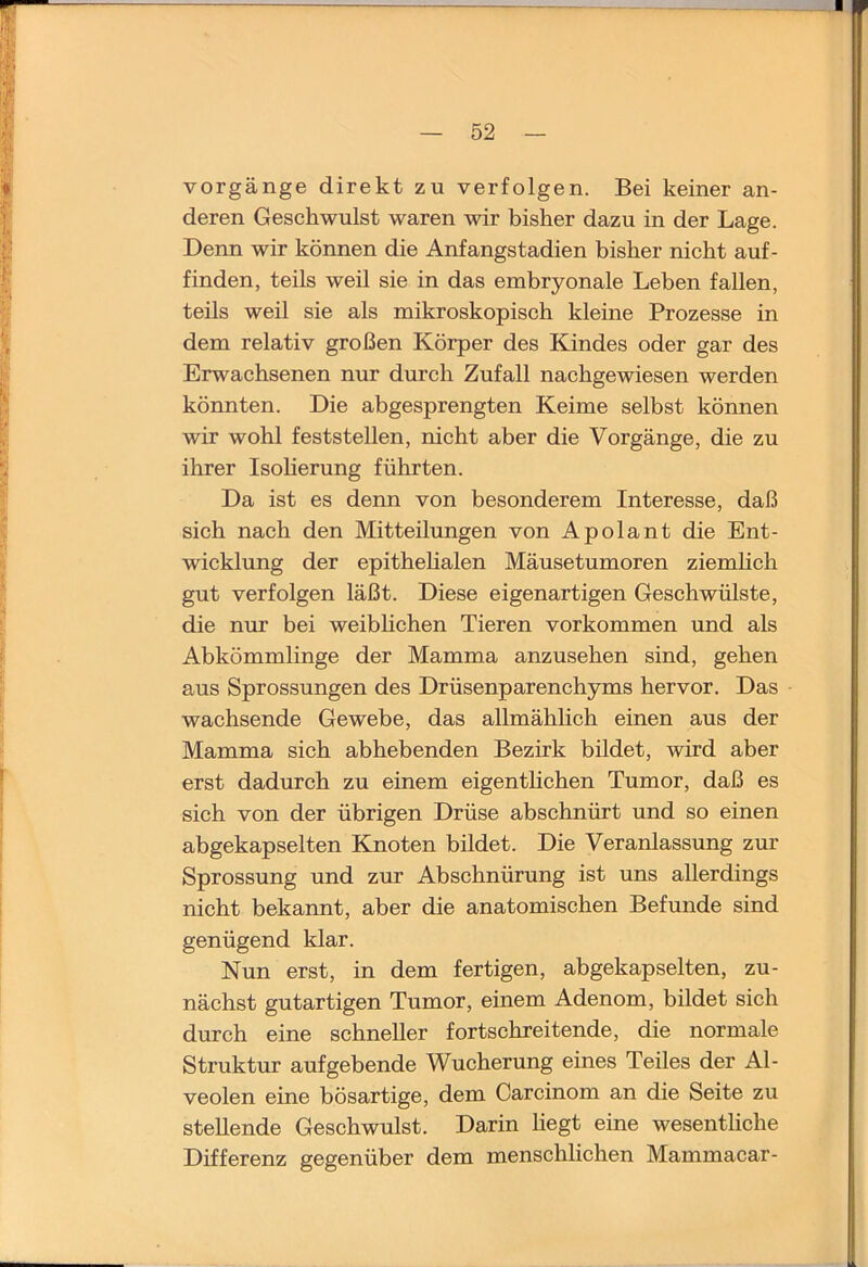 jlx — 52 — Vorgänge direkt zu verfolgen. Bei keiner an- deren Geschwulst waren wir bisher dazu in der Lage. Denn wir können die Anfangstadien bisher nicht auf- finden, teils weil sie in das embryonale Leben fallen, teils weil sie als mikroskopisch kleine Prozesse in dem relativ großen Körper des Kindes oder gar des Erwachsenen nur durch Zufall nachgewiesen werden könnten. Die abgesprengten Keime selbst können wir wohl feststellen, nicht aber die Vorgänge, die zu ihrer Isoherung führten. Da ist es denn von besonderem Interesse, daß sich nach den Mitteilungen von Apolant die Ent- wicklung der epithehalen Mäusetumoren ziemhch gut verfolgen läßt. Diese eigenartigen Geschwülste, die nur bei weiblichen Tieren Vorkommen und als Abkömmlinge der Mamma anzusehen sind, gehen aus Sprossungen des Drüsenparenchyms hervor. Das wachsende Gewebe, das allmählich einen aus der Mamma sich abhebenden Bezirk bildet, wird aber erst dadurch zu einem eigenthchen Tumor, daß es sich von der übrigen Drüse abschnürt und so einen abgekapselten Knoten bildet. Die Veranlassung zur Sprossung und zur Abschnürung ist uns allerdings nicht bekannt, aber die anatomischen Befunde sind genügend klar. Nun erst, in dem fertigen, abgekapselten, zu- nächst gutartigen Tumor, einem Adenom, bildet sich durch eine schneller fortschreitende, die normale Struktur aufgebende Wucherung eines Teiles der Al- veolen eine bösartige, dem Carcinom an die Seite zu stellende Geschwulst. Darin hegt eine wesenthche Differenz gegenüber dem menschlichen Mammacar-