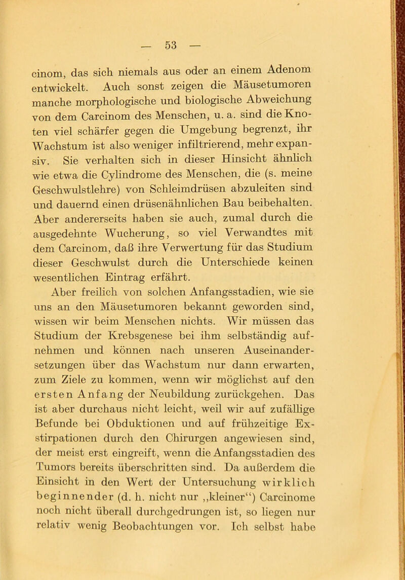 cinoiu, dss sich, nicmails aus oder an einem Adenom entwickelt. Auch sonst zeigen die Mäusetumoren manche morphologische und biologische Abweichung von dem Carcinom des Menschen, u. a. sind die Kno- ten viel schärfer gegen die Umgebung begrenzt, ihr Wachstum ist also weniger infiltrierend, mehr expan- siv. Sie verhalten sich in dieser Hinsicht ähnheh wie etwa die Cylindrome des Menschen, die (s. meine Geschwulstlehre) von Schleimdrüsen abzuleiten sind und dauernd einen drüsenähnhehen Bau beibehalten. Aber andererseits haben sie aueh, zumal durch die ausgedehnte Wucherung, so viel Verwandtes mit dem Carcinom, daß ihre Verwertung für das Studium dieser Geschwulst dmeh die Unterschiede keinen wesenthehen Eintrag erfährt. Aber freiheh von solchen Anfangsstadien, wie sie uns an den Mäusetumoren bekannt geworden sind, wissen wir beim Menschen nichts. Wir müssen das Studium der Krebsgenese bei ihm selbständig auf- nehmen und können nach unseren Auseinander- setzungen über das Wachstum nur dann erwarten, zum Ziele zu kommen, wenn wir möglichst auf den ersten Anfang der Neubildung zurückgehen. Das ist aber durchaus nicht leicht, weil wir auf zufälhge Befunde bei Obduktionen und auf frühzeitige Ex- stirpationen durch den Chirurgen angewiesen sind, der meist erst eingreift, wenn die Anfangsstadien des Tumors bereits überschritten sind. Da außerdem die Einsicht in den Wert der Untersuchung wirklich beginnender (d. h. nicht nur ,,kleiner“) Carcinome noch nicht überall durchgedrungen ist, so liegen nur relativ wenig Beobachtungen vor. Ich selbst habe