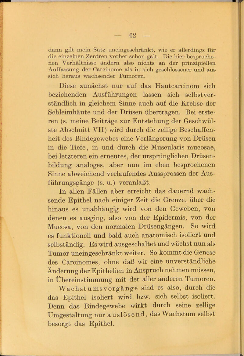 dann gilt mein Satz nneingeschränkt, wie er allerdings für die einzelnen Zentren vorher schon galt. Die hier besproche- nen Verhältnisse ändern also nichts an der prinzipiellen Auffassung der Carcinome als in sich geschlossener und aus sich heraus wachsender Tumoren. Diese zunächst nur auf das Hautcarcinom sich beziehenden Ausführungen lassen sich selbstver- ständlich in gleichem Sinne auch auf die Krebse der Schleimhäute und der Drüsen übertragen. Bei erste- ren (s. meine Beiträge zur Entstehung der Geschwül- ste Abschnitt VII) wird durch die zeUige Beschaffen- heit des Bindegewebes eine Verlängerung von Drüsen in die Tiefe, in und durch die Muscularis mucosae, bei letzteren ein erneutes, der ursprünghchen Drüsen- bildung analoges, aber nun im eben besprochenen Sinne abweichend verlaufendes Aussprossen der Aus- führungsgänge (s. u.) veranlaßt. In allen Fällen aber erreicht das dauernd wach- sende Epithel nach einiger Zeit die Grenze, über die hinaus es unabhängig wird von den Geweben, von denen es ausging, also von der Epidermis, von der Mucosa, von den normalen Drüsengängen. So wird es funktionell und bald auch anatomisch isohert und selbständig. Es wird ausgeschaltet und wächst nun als Tumor uneingeschränkt weiter. So kommt die Genese des Carcinomes, ohne daß wir eine unverständliche Änderung der Epithehen in Anspruch nehmen müssen, in Übereinstimmung mit der aller anderen Tumoren. Wachstumsvorgänge sind es also, durch die das Epithel isohert wird bzw. sich selbst isoliert. Denn das Bindegewebe wirkt durch seine zeUige Umgestaltung nur auslösend, das Wachstum selbst besorgt das Epithel.