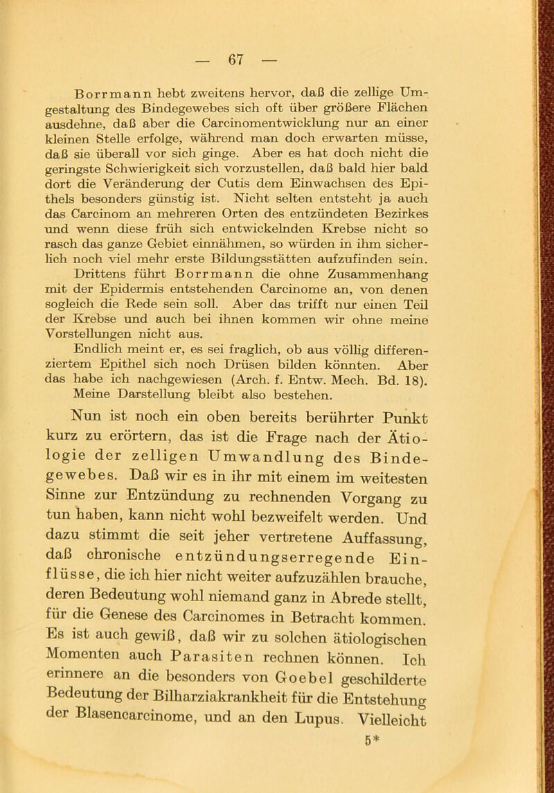 Borrmann hebt zweitens hervor, daß die zellige Um- gestaltung des Bindegewebes sich oft über größere Flächen aiisdehne, daß aber die Carcinomentwickltmg nur an einer kleinen Stelle erfolge, während man doch erwarten müsse, daß sie überall vor sich ginge. Aber es hat doch nicht die geringste Schwierigkeit sich vorzustellen, daß bald hier bald dort die Verändertmg der Cutis dem Einwachsen des Epi- thels besonders günstig ist. Nicht selten entsteht ja auch das Carcinom an mehreren Orten des entzündeten Bezirkes und wenn diese früh sich entwickelnden Krebse nicht so rasch das ganze Gebiet einnälnnen, so würden in ilun sicher- lich noch viel melir erste Bildungsstätten anfzufinden sein. Drittens führt Borrmann die ohne Zusammenhang mit der Epidermis entstehenden Carcinome an, von denen sogleich die Rede sein soll. Aber das trifft nur einen Teil der Krebse und auch bei ihnen kommen wir ohne meine Vorstellimgen nicht aus. Endlich meint er, es sei fraglich, ob aus völlig differen- ziertem Epithel sich noch Drüsen bilden könnten. Aber das habe ich nachgewiesen (Arch. f. Entw. Mech. Bd. 18). Meine Darstellung bleibt also bestehen. Nun ist noch ein oben bereits berührter Punkt kurz zu erörtern, das ist die Frage nach der Ätio- logie der zelligen Umwandlung des Binde- gewebes. Daß wir es in ihr mit einem im weitesten Sinne zur- Entzündung zu reebnenden Vorgang zu tun haben, kann nicht wohl bezweifelt werden. Und dazu stimmt die seit jeher vertretene Auffassung, daß chronische entzündungserregende Ein- flüsse, die ich hier nicht weiter aufzuzählen brauche, deren Bedeutung wohl niemand ganz in Abrede stellt, für die Genese des Carcinomes in Betracht kommen. Es ist auch gewiß, daß wir zu solchen ätiologischen Momenten auch Parasiten rechnen können. leh erinnere an die besonders von Goebel geschilderte Bedeutung der Bilharziakrankheit für die Entstehung der Blasencarcinome, und an den Lupus. Vielleicht 5*