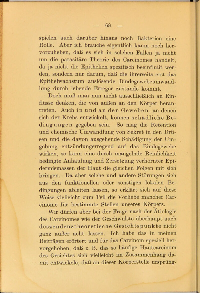 spielen auch darüber hinaus noch Bakterien eine Rolle. Aber ich brauche eigenthch kaum noch her- vorzuheben, daß es sich in solchen Fällen ja nicht um die parasitäre Theorie des Carcinomes handelt, da ja nicht die Epithehen spezifisch beeinflußt wer- den, sondern nur darum, daß die ihrerseits erst das Epithelwachstum auslösende Bindegewebeumwand- lung durch lebende Erreger zustande kommt. Doch muß man nun nicht ausschheßhch an Ein- flüsse denken, die von außen an den Körper heran- treten. Auch in und an den Geweben, an denen sich der Krebs entwickelt, können schädliche Be- dingungen gegeben sein. So mag die Retention und chemische Umwandlung von Sekret in den Drü- sen und die davon ausgehende Schädigung der Um- gebung entzündungerregend auf das Bindegewebe wirken, so kann eine durch mangelnde Reinlichkeit bedingte Anhäufung und Zersetzung verhornter Epi- dermismassen der Haut die gleichen Folgen mit sich bringen. Da aber solche und andere Störungen sich aus den funktionellen oder sonstigen lokalen Be- dingungen ableiten lassen, so erklärt sich auf diese Weise vielleicht zum Teil die Vorliebe mancher Car- cinome für bestimmte Stellen unseres Körpers. Wir dürfen aber bei der Frage nach der Ätiologie des Carcinomes wie der Geschwülste überhaupt auch deszendenztheoretische Gesichtspunkte nicht ganz außer acht lassen. Ich habe das in meinen Beiträgen erörtert und für das Carcinom speziell her- vorgehoben, daß z. B. das so häufige Hautcarcinom des Gesichtes sich vielleicht im Zusammenhang da- mit entwickele, daß an dieser Körperstelle ursprüng-