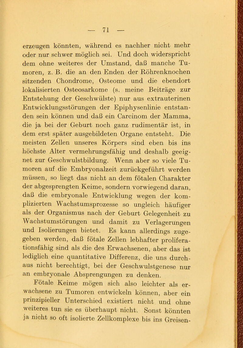 erzeugen könnten, während es nachher nicht mehr oder nur schwer möghch sei. Und doch widerspricht dem ohne weiteres der Umstand, daß manche Tu- moren, z. B. die an den Enden der Röhrenknochen sitzenden Chondrome, Osteome und die ebendort lokahsierten Osteosarkome (s. meine Beiträge zur Entstehung der Geschwülste) nur aus extrauterinen Entwicklungsstörungen der Epiphysenhnie entstan- den sein können und daß ein Carcinom der Mamma, die ja bei der Geburt noch ganz rudimentär ist, in dem erst später ausgebildeten Organe entsteht. Die meisten Zellen unseres Körpers sind eben bis ins höchste Alter vermehrungsfähig und deshalb geeig- net zur Geschwulstbildung. Wenn aber so viele Tu- moren auf die Embryonalzeit zurückgeführt werden müssen, so hegt das nicht an dem fötalen Charakter der abgesprengten Keime, sondern vorwiegend daran, daß die embryonale Entwicklung wegen der kom- phzierten Wachstumsprozesse so ungleich häufiger als der Organismus nach der Geburt Gelegenheit zu Wachstumstörungen und damit zu Verlagerungen und Isoherungen bietet. Es kann allerdings zuge- geben werden, daß fötale Zehen lebhafter prohfera- tionsfähig sind als die des Erwachsenen, aber das ist ledighch eine quantitative Differenz, die uns durch- aus nicht berechtigt, bei der Geschwulstgenese nur an embryonale Absprengungen zu denken. Fötale Keime mögen sich also leichter als er- wachsene zu Tumoren entwickeln können, aber ein prinzipieller Unterschied existiert nicht und ohne weiteres tun sie es überhaupt nicht. Sonst könnten ja nicht so oft isolierte Zellkomplexe bis ins Greisen-